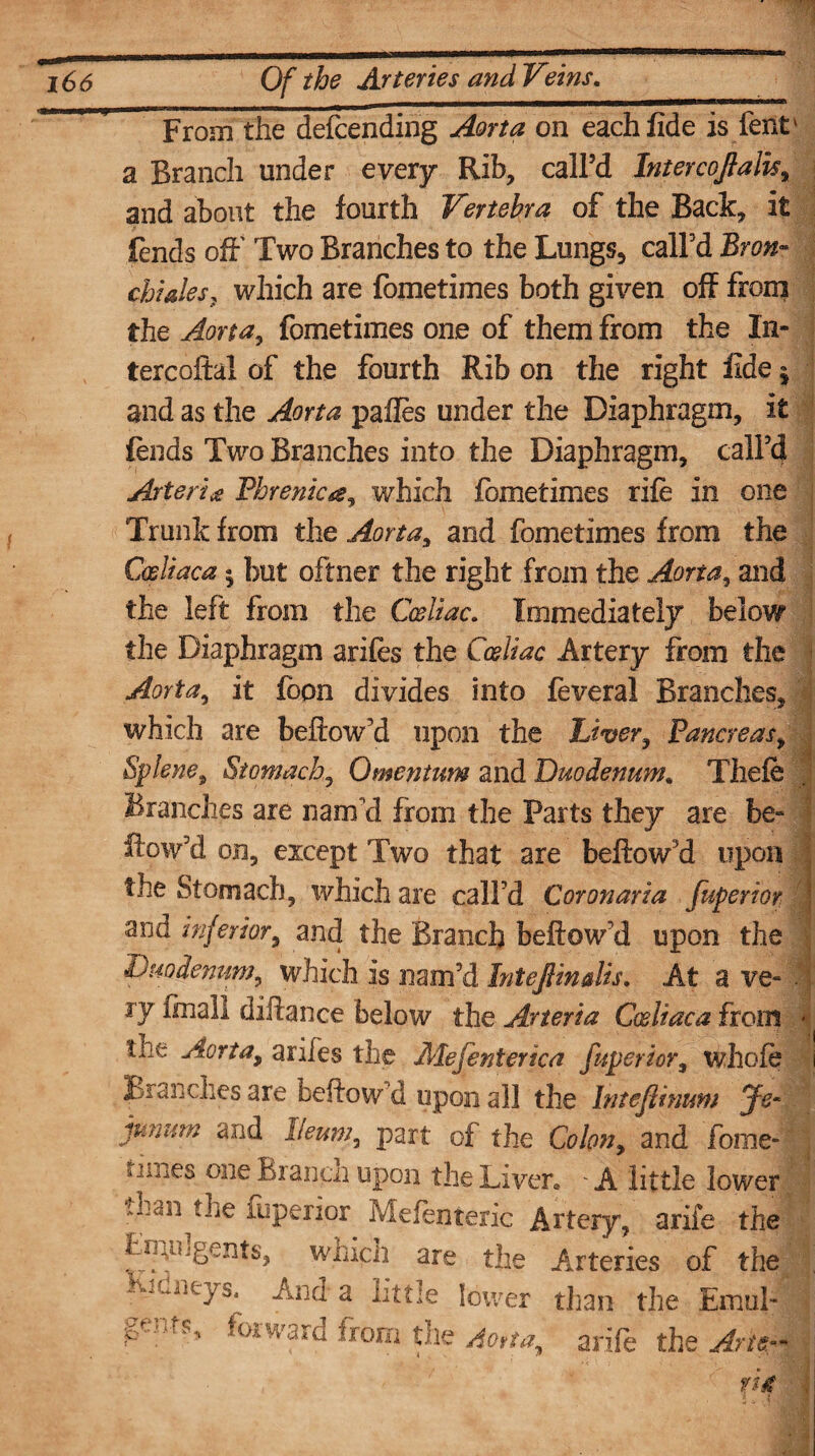 From the defending Aorta on each fide is fent' a Branch under every Rib, call’d Intercojtalis, and about the fourth Vertebra of the Back, it fends off Two Branches to the Lungs, call’d Bron¬ chioles, which are fometimes both given off from the Aorta, fometimes one of them from the In- tercoftal of the fourth Rib on the right fide j and as the Aorta pafles under the Diaphragm, it fends Two Branches into the Diaphragm, call’d Arte rice Phrenica, which fometimes rife in one Trunk from the Aorta, and fometimes from the Cosliaca» but oftner the right from the Aorta, and the left from the Cceliac. Immediately below the Diaphragm arifes the Cceliac Artery from the Aorta, it foon divides into feveral Branches, which are beftow’d upon the Liver, Pancreas, Splene, Stomach, Omentum and Duodenum* Thefe Branches are nam'd from the Parts they are be- flow’d on, except Two that are beftow’d upon the Stomach, which are call’d Coronaria fuperior ' and inferior, and the Branch beftow’d upon the 'Duodenum, which is nam’d Intefiinalis. At a ve- • jy (mail diftance below the A.rteria Cosliaca from the Aorta, anies the Mefenterica fuperior3 whole i Blanches are beftow’d upon all the Inteflinum Js~ junum and Ileum, part of the Colon, and fome- j s nnes one Branco upon the Liven * A little lower tLaii the fuperior Mefenteric Artery, arife the are the Arteries of the -honeys^ And a little lower than the Emul- gersts, forward from the Ao*ta, arife the Am- VA ■