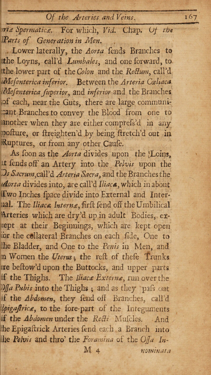 ■ —U1 I li|1T“«inrWBaK,aMWJ>ll rt£ Spermatic#. For which, Vid. Chap. Of the Parts of Generation in Men. Lower laterally, the Aorta fends Branches to the Loyns, call’d Lumbales, and one forward, to :the lower part of the Colon and the ReBum, call’d Mefenterka inferior. Between the Arteria Ccsliaca Mefenterica fuperior, and inferior and the Branches ;af each, near the Guts, there are large communi¬ cant Branches to convey the Blood from one to mother when they are either comprefs’d in any pofture, or ftreighten’d by being ftretch’d out in Ftiuptures, or from any other Caufe, As foon as the Aorta divides upon the JLoins, t lends off an Artery into the Pelvis upon the Os Sacrum £ ail'd Arteria Sacra, and the Branches the Aorta divides into, are call’d iliac a, which in about if wo Inches fpace divide into External and Inter¬ nal. The Iliac & Intern# fend off the Umbilical Arteries which are dry3d up in adult Bodies, ex¬ cept at their Beginnings, which are kept open or the collateral Branches on each fide, One to die Bladder, and One to the Penis in Men, and n Women the Uterus •, the reft of thefe Trunks re beftow’d upon the Buttocks, and upper parts ;f the Thighs. The Iliac# Extern#, run over the ~)j]a Pubis into the Thighs ; and as they pafs out f the Abdomen, they lend oft Branches, call ’d Ipigajlric#, to the fore-part of the Integuments if the Abdomen under the ReBi Mufcles. - And he Epigaftrick Arteries fend each . a Branch into he Pelvis and thro’ the foramina of the GJJa In-