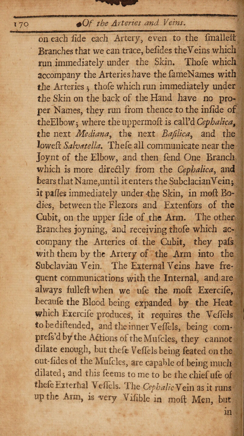 on each fide each Artery, even to the fmalleit Branches that we can trace, befides theVeins which run immediately under the Shin. Thofe which accompany the Arteries have the fameNames with the Arteries ; thofe which ran immediately under the Skin on the back of the Hand have no pro¬ per Names, they run from thence to the infide of theElbaw* where the uppermoft is call’d Cephalka$ the next Mediana, the next Bafilica, and the lowefi: Salvatella. Thefe all communicate near the Joynt of the Elbow, and then fend One Branch which is more dire&ly from the Cephalicar and bears that Name,until it enters the SubclacianVein ; it pafies immediately under -the Skin, in moll Bo¬ dies, between the Flexors and Extenfors of the Cubit, on the upper fide of the Ann. The other Branches joyning, and receiving thofe which ac¬ company the Arteries of the Cubit, they pals with them by the Artery of the Arm into the j Subclavian Vein. The External Veins have fre- j quent communications with the Internal, and are always fulleft when we ufe the molt Exercife, became the Blood being expanded by the Heat which Exercife produces, it requires the Veflels j tobediftended, and the inner Vefiels, being com- prefs’d by the Actions of the Mufcles, they cannot dilate enough, but thefe VefTels being feated on the out-fides of the Mufcles, are capable of being much dilated; and this feems to me to be the chief ufe of thefe Exterhal V eliels. I he Cephalic Vein as it runs up the Ann, is -very V ifibie in moft Men, but V; • , in -j