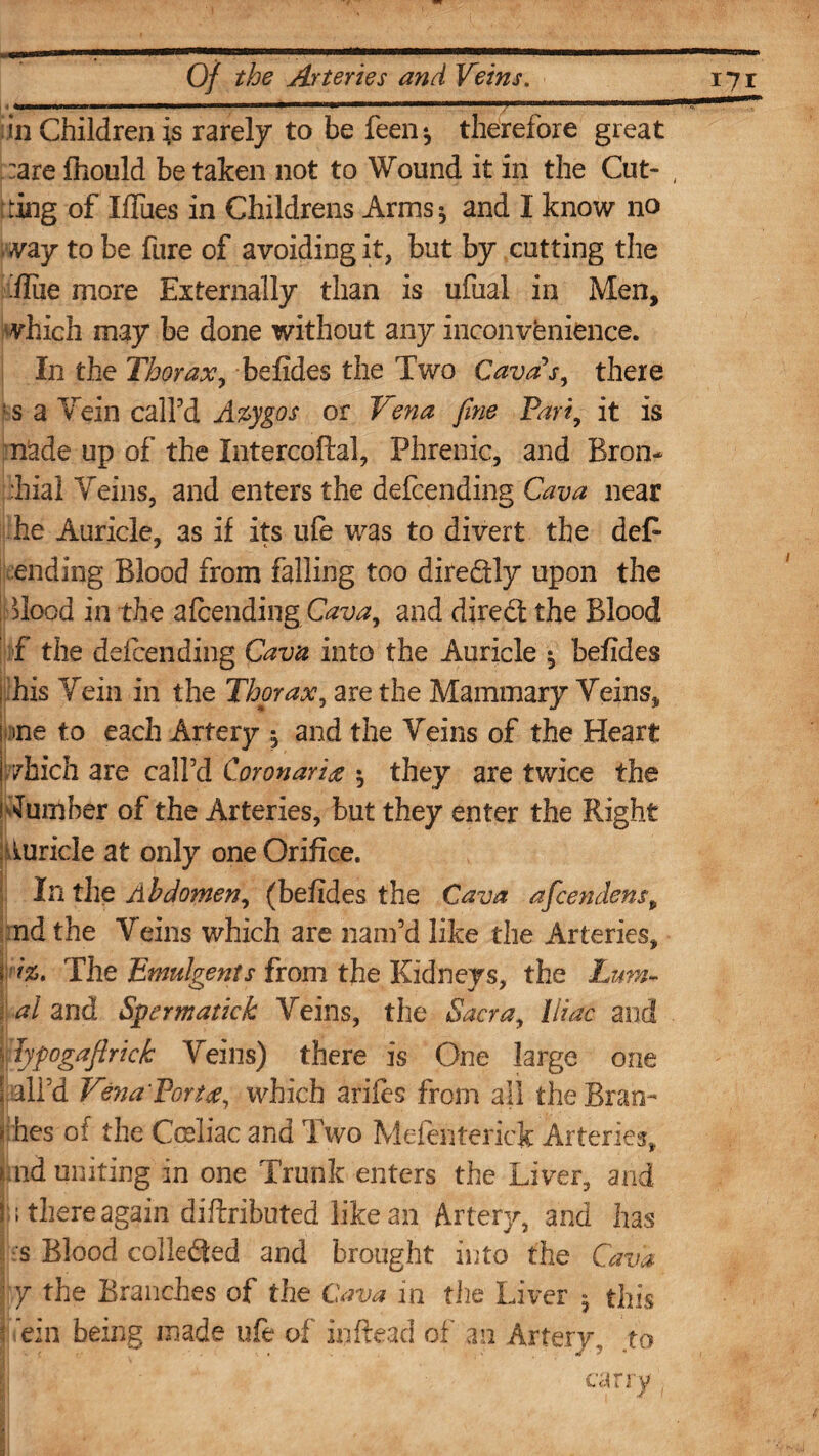 in Children is rarely to be feen^ therefore great :are fliould be taken not to Wound it in the Cut- , [ting of Iffues in Childrens Arms* and I know no vay to be fure of avoiding it, but by cutting the flue more Externally than is ufual in Men, which may be done without any inconvenience. In the Thorax, befides the Two Cava's, there ! 5 a Vein call'd Azygos or Vena fine Pari, it is nade up of the Intercoftal, Phrenic, and Bron* Tiial Veins, and enters the defending Cava near he Auricle, as if its ufe was to divert the deP ending Blood from falling too diredly upon the Tlood in the afending Cava, and dired the Blood f the defending Cava into the Auricle ^ befides i his Vein in the Thor ax, are the Mammary Veins, nne to each Artery , and the Veins of the Heart (which are call’d Coronaries $ they are twice the slumber of the Arteries, but they enter the Right Auricle at only one Orifice. In the Abdomen, (befides the Cava aficendensp ndthe Veins which are nam’d like the Arteries, I The Enmlgents from the Kidneys, the Lum- j al and Spermatic!: Veins, the Sacra, Iliac and lypogafirick Veins) there is One large one S ail’d Vena Porte, which arifcs from all the Bran- I hes of the Cmliac and Two Mefenteriek Arteries, uid uniting in one Trunk enters the Liver, and h there again diftributed like an Artery, and has ;s Blood colleded and brought into the Cava ■ y the Branches of the Cava in the Liver 5 this ! ein being made ufe of inftead of an Artery., to