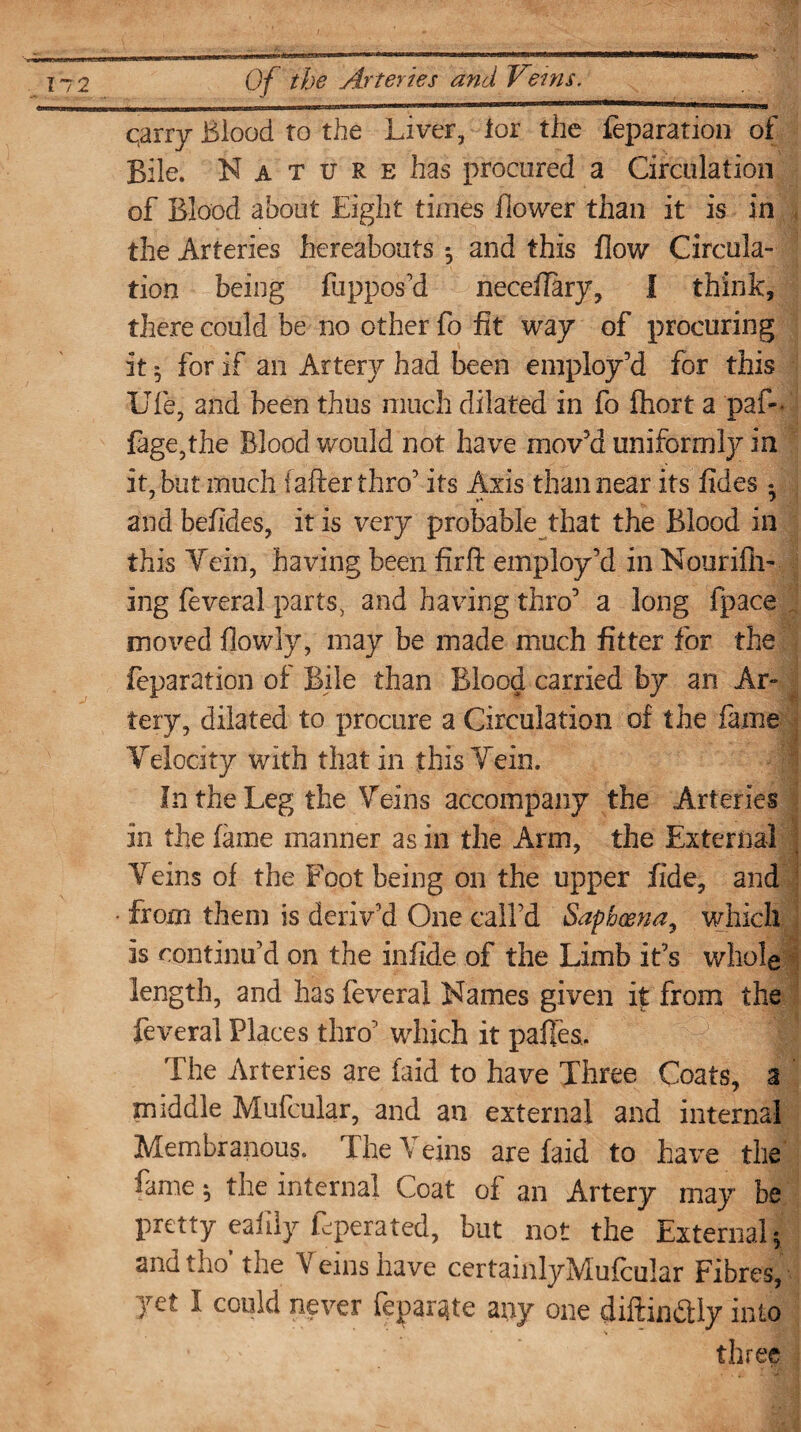 qarry Blood to the Liver, lor the feparation of Bile. Nature has procured a Circulation of Blood about Eight times flower than it is in the Arteries hereabouts *, and this flow Circula¬ tion being ftippos’d neceflary, I think, there could be no other fo fit way of procuring it ^ for if an Artery had been employ’d for this Ufe, and been thus much dilated in fo fhort a paf-* fage,the Blood would not have mov’d uniformly in it, but much [after thro’ its Axis than near its fides • and befides, it is very probable that the Blood in this Yein, having been fir ft employ’d in Nounfil¬ ing feveral parts, and having thro’ a long fpace moved flowly, may be made much fitter for the reparation of Bile than Blood carried by an Ar- ■ tery, dilated to procure a Circulation of the fame Telocity with that in this Yein. In the Leg the Yeins accompany the Arteries in the fame manner as in the Arm, the External Yeins of the Foot being on the upper fide, and • from them is deriv’d One call’d Sapbo&na, which is continu’d on the infide of the Limb it’s whole length, and has feveral Names given it from the feveral Places thro’ which it pafees. :1 The Arteries are laid to have Three Coats, a middle Mufcular, and an external and internal Membranous. The Veins are laid to have the fame 5 the internal Coat of an Artery may be pretty ealily feperated, but not the External; andtho' the Veins have certainlyMufcular Fibres, yet I could never fepargte any one diftinctly into three