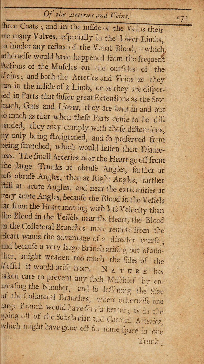 hree Coats ; and in the lnfideof the Veins their re many Valves, efpecially in the lower Limbs, o hinder any reflux of the Venal Blood, which, it her wife would have happened from the frequent Adhons of the ~Vl uit les on the outfldes of the >reins; and both the Arteries and Veins as they un in the infide of a Limb, or as they are difper- i Ad in Parts thatfuffer great Ex ten/ions as theSto nacn, Guts and Uterus, they are bent in and out o much as that when thefe Parts come to be dif- ended, they may comply with thofe diftenticns, >y only being ffreigtened, and fo preferved from ij )e“lg flretclied, which would leflen their Diame¬ ers. The finall Arteries near the Heart go off from he large Trunks at obtufe Angles, farther at efs obtufe Angles, then at Right Angles, farther i nil at acute Angles, and near the extremities at |rety acute Angles, becaufe the Blood in the Veflels ar from the Heart moving with lefs Velocity than n the Collateral Branches more remote from the Heart wants the advantage of a dimeter courfe . md becaufe a very large Branch arifing out of aiio- her, might weaken too much the /ides of the Veifel it would arife from. Nature has aken care to prevent any fuch Mifchief by en- treafing the Number, and fo leaning the Size it the Collateral Branches, where otherwife one targe Branch would have ferv’d better 5 as in the going off of the Subclavian and Carotid Arteries ivluch might have gone off for fome.fpac^ in one ! Trunk: 17;