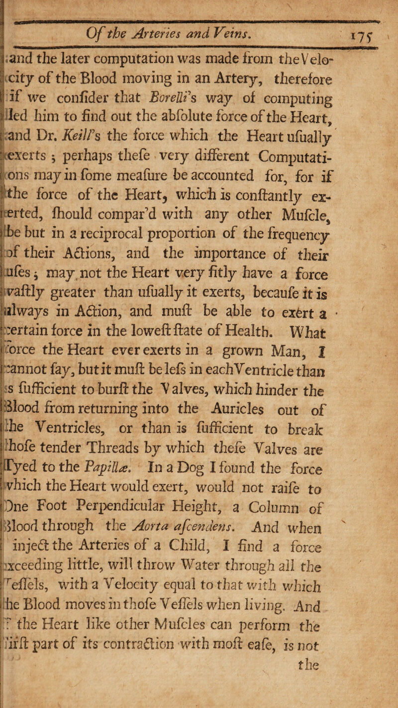 l and the later computation was made from the Velo¬ city of the Blood moving in an Artery, therefore |'if we confider that Borellfs way of computing 5 led him to find out the abfolute force of the Heart, r and Dr. KeilFs the force which the Heart ufually ‘ exerts ^ perhaps thefe very different Computati- ! ons mayinfome meafure be accounted for, for if 1 the force of the Heart, which is conftantly ex¬ erted, fhould compar'd with any other Muffle* ybe but in a reciprocal proportion of the frequency i of their Actions, and the importance of their i affs j may not the Heart very fitly have a force I vaftly greater than ufually it exert^, becaufeitis always in AACtion, and muff be able to ex£rt a • certain force in the loweftftate of Health. What f orce the Heart ever exerts in a grown Man, 1 pannot fay, butit muff belefs in eachVentricle than s fufficient toburftthe halves, which hinder the Blood from returning into the Auricles out of t he Ventricles, or than is fufficient to break phofe tender Threads by which thefe Valves are fTyed to the FapHU. In a Dog I found the force [ vhich the Heart would exert, would not raiff to i One Foot Perpendicular Height, a Column of Blood through the Aorta afcendens. And when Exceeding little, will throw Water through all the ! reilels, with a Velocity equal to that with which • he Blood moves in thofe Vefiels when living. And ? the Heart like other Muffles can perform the ; ’ifft part of its contraction with moft caff, is not the