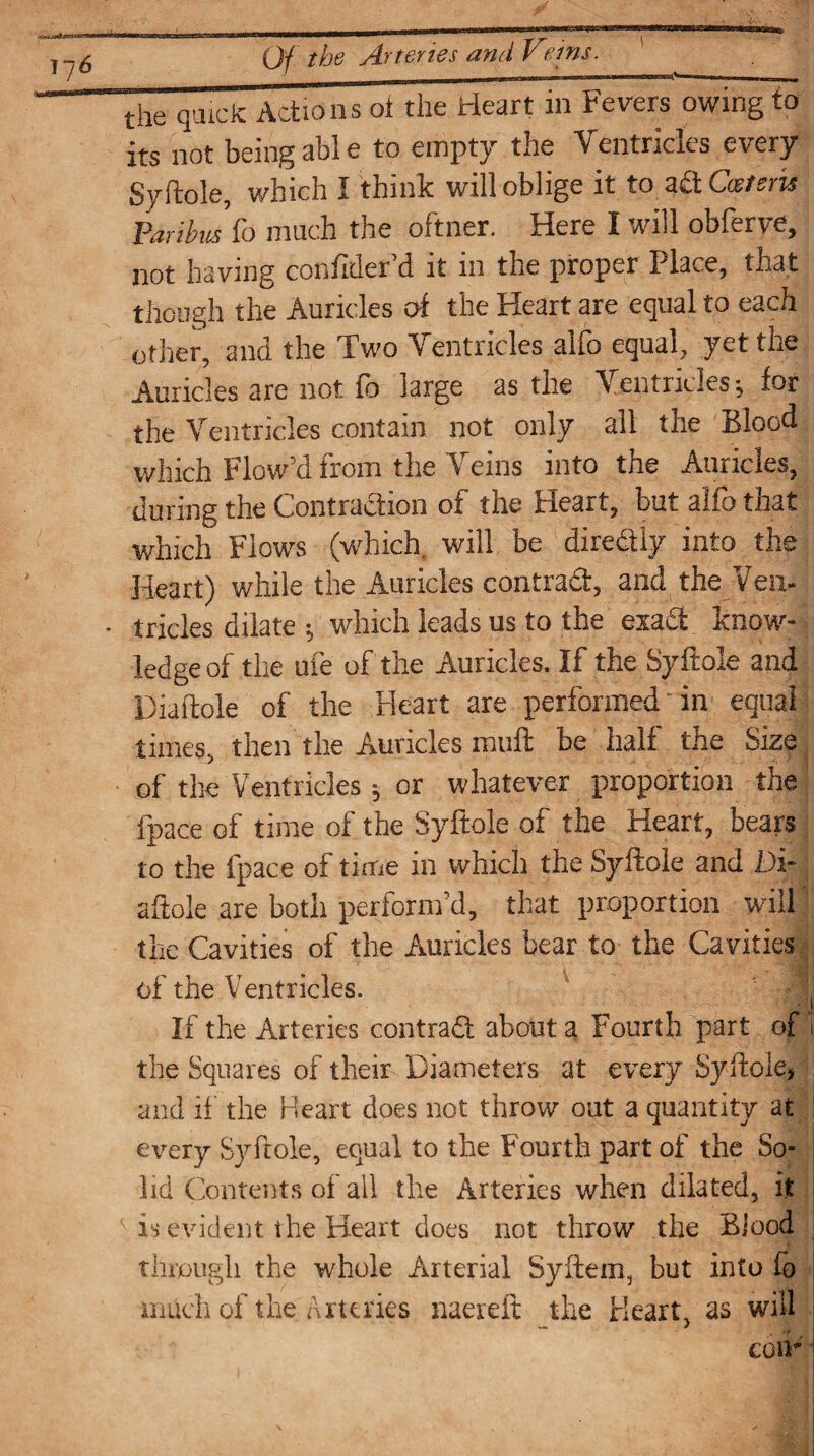 ».u<*jnup f the Arteries and Veins. the quick Actions ot the Heart in Fevers owing to its not being able to empty the Ventricles every Syftole, which I think will oblige it to ad Cmteris Paribus {o much the oftner. Here I will obferve, not having confider’d it in the proper Place, that though the Auricles ot the Heart are equal to each other, and the Two Ventricles alfo equal, yet the Auricles are not ib large as the Ventricles ^ for the Ventricles contain not only all the Blood which Flow’d from the Veins into the Auricles, during the Contraction of the Heart, but alfo that which Flows (which will be dire&iy into the Heart) while the Auricles contrail, and the Veil-, • tricles dilate ; which leads us to the exadt know¬ ledge of the ufe of the Auricles. If the Syftole and Diaftole of the Heart are performed in equal times, then the Auricles muff be half the Size of the Ventricles; or whatever proportion the {pace of time of the Syftole of the Heart, bears to the fpace of time in which the Syftole and Di¬ aftole are both perform’d, that proportion will the Cavities of the Auricles bear to the Cavities of the Ventricles. If the Arteries contrad about a Fourth part of 1 the Squares of their Diameters at every Syftole* and ft’ the Heart does not throw out a quantity at every Syftole, equal to the Fourth part of the So* lid Contents of all the Arteries when dilated, it is evident the Heart does not throw the Blood through the whole Arterial Syftem, but into lo much of the Arteries naereft the Heart, as will