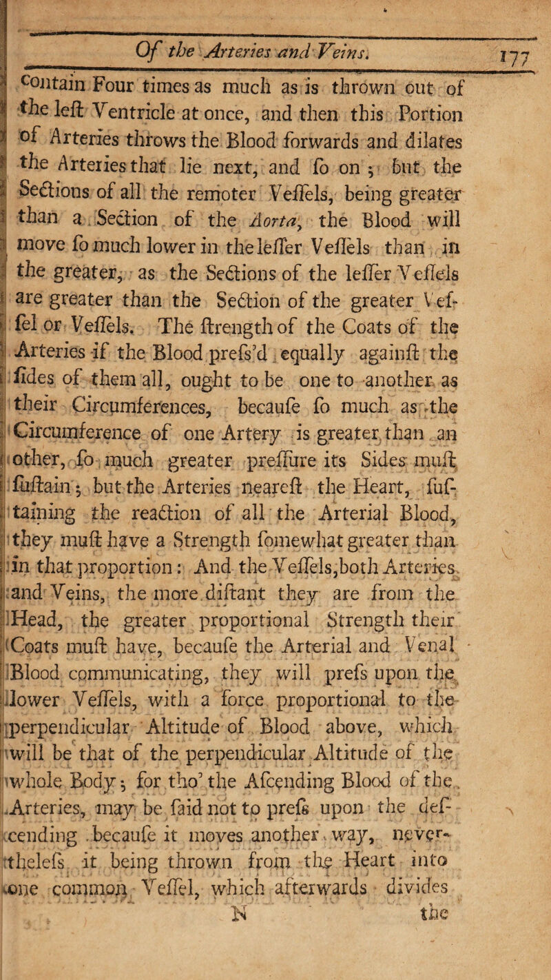 > i c0Jitain Four times as much as is thrown out of the left Yentricle at once, and then this Portion of Arteries throws the Blood forwards and dilates i Seftions of all the remoter Veftels, being greater than a Section of the Aorta, the Blood will | tnove fo much lower in thelefter Veftels than in | the greater, as the Sedions of the lefler Yeffels I &1 or Veftels. The ftrengthof the Coats of the ! Arteries if the Blood prefs’d equally againft the i iides of them all, ought to be one to another as their Circumferences, becaufe fo much as the Circumference of one Artery is greater, than an { other, fo much greater preftiire its Sides muft | fuftain $ but the Arteries neareft the Heart, fuf- ; taming the readion of all the Arterial Blood, j! they muft have a Strength fqmewhat greater than ; in that proportion: And the Veftels,both Arteries ji:and Yeins, the more.diftant they are from the Head, the greater proportional Strength their 'Coats muft have, becaufe the Arterial and Venal | Blood communicating, they will prefs upon the l-Jower Yeftels, with a force proportional to the i perpendicular Altitude of Blood above, which will be that of the perpendicular Altitude of the 1 whole Body ^ for tho’ the Afcending Blood of the . Arteries, may be faid not to prefs upon the deft cending .becaufe it moves another way, never* thelefs it being thrown from tin? Heart into vone common Yeifel, which afterwards divides N the J77