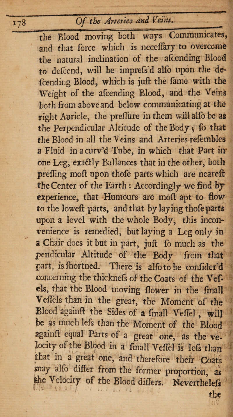 the Blood moving both ways Communicates, and that Force which is neceflaryto overcome the natural inclination of the afcending Blood to defend, will be imprefs'd alfo upon the de- fcending Blood, which is juft the fame with the Weight of the afcending Blood, and the Veins both from above and below communicating at the right Auricle, the preffure in them will alfo be as the Perpendicular Altitude of the Body $ fo that the Blood in all the V eins and Arteries refembles a Fluid in a curv’d Tube, in which that Part iir one Leg, exadtly Ballances that in the other, both preiling moft upon thofe parts which are neareft the Center of the Earth: Accordingly we find by experience, that Humours are moft apt to flow to the loweft parts, and that by laying thofe parts upon a level with the whole Body, this incon¬ venience is remedied, but laying a Leg only in a Chair does it but in part, juft fo much as the pendicular Altitude of the Body from that part, is ftiortned. There is alfo to be confider’d concerning the thicknefs of the Coats of the Vef- els, that the Blood moving flower in the final! Veilels than in the great, the Moment of the Blood againft the Sides of a fmall VelTel, will he as much lefs than the Moment of the Blood againft equal Parts of a great one, as the ve¬ locity of the JBlood in a final! Veffel is lefs than that in a great one, and therefore their Coats snay alfo differ from the former proportion, as Velocity of the Blood differs. Nevertheless