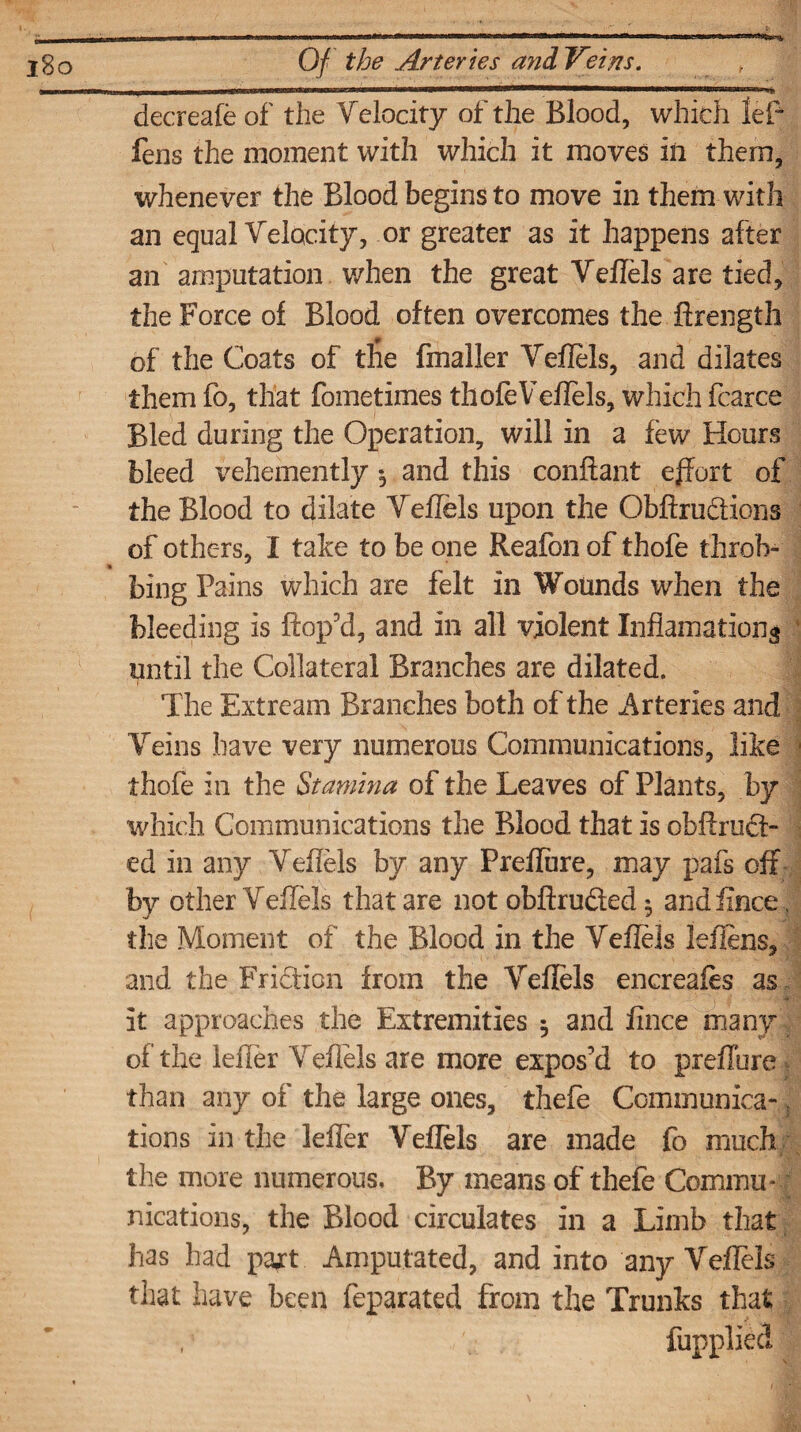j8o Of the Arteries and Veins. t decreafe of the Telocity of the Blood, which lef fens the moment with which it moves in them, whenever the Blood begins to move in them with an equal Telocity, or greater as it happens after an amputation when the great Veflels are tied, the Force of Blood often overcomes the ftrength of the Coats of tfie fin a Her Veflels, and dilates them fo, that fometimes thole Veflels, which fcarce Bled during the Operation, will in a few Hours bleed vehemently •, and this conflant effort of the Blood to dilate Teflels upon the Obftru&ions of others, I take to be one Reafon of thofe throb- » bing Pains which are felt in Wounds when the bleeding is ftop’d, and in all violent Inflamationg until the Collateral Branches are dilated. The Extream Branches both of the Arteries and Veins have very numerous Communications, like thofe in the Stamina of the Leaves of Plants, by which Communications the Blood that is obftruS- ed in any Veflels by any Prefiiire, may pafs off by other Teflels that are not obftru&ed 5 and iince, the Moment of the Blood in the Teflels leflens, and the Fridion from the Veflels encreafes as 4. .• • v. i * it approaches the Extremities 5 and fince many of the Idler Veflels are more expos’d to preflhre than any of the large ones, thefe Communica-; tions in the leffer Teflels are made fo much the more numerous. By means of thefe Commu¬ nications, the Blood circulates in a Limb that has had pajt Amputated, and into any Veflels that have been feparated from the Trunks that fupplied
