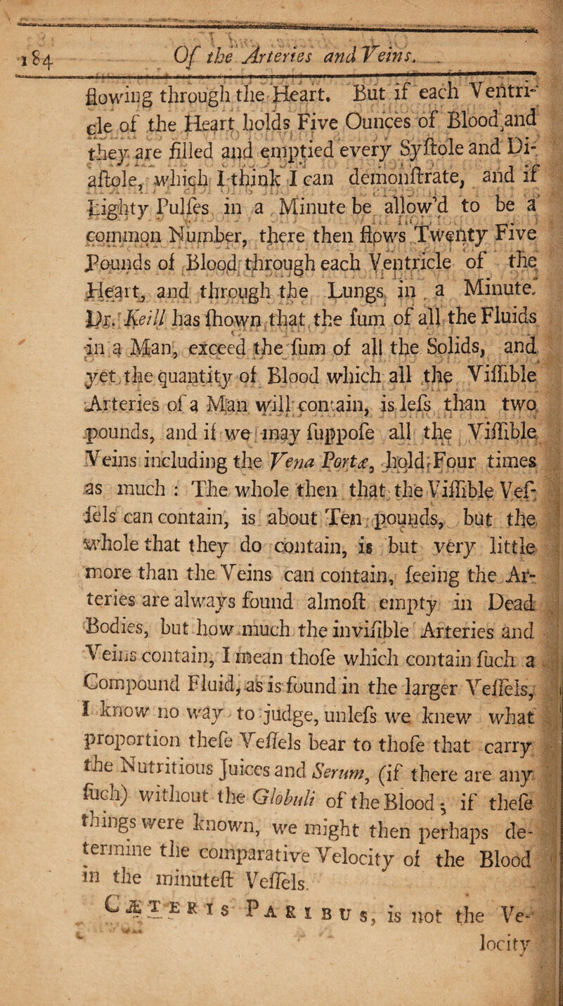 flowing through the Heart. But if each Ventri¬ cle of the Heart holds Five Ounces of Bloodaand they are filled and emptied every Syftole and Di- aftole, which I think I can demonftrate, and if Eighty Pulfes in a Minute be allow'd to be a common Number, there then flows Twenty Five Pounds of Blood; through each Ventricle of the Heart, and through the Lungs in . a Minute. IP?. Keill has Ihown that the fum of all the Fluids in a Man, exceed the lum of all the Solids, and yet the quantity of Blood which all the Viffible Arteries of a Man will contain, islefs than two pounds, and if we may fuppofe all the Viffible Veins including the Vena Porthold;Four times as much : The whole then that the Viffible Vef- fels can contain, is about Ten pounds, but the. ^rhole that they do contain, is but very little more than the Veins can contain, feeing the Ar¬ teries are always found almoft empty in Dead Bodies, but how much the invifible Arteries and Veins contain, I mean thofe which contain fuck a Compound Fluid, as is found in the larger Yeflels, i I know no way to judge, unlefs we knew what ! proportion thefe Veflels bear to thofe that carry the Nutritious Juices and Serum ^ (If there are any fuch) without the Globuli of the Blood; if thefe things were known, we might then perhaps de¬ termine the comparative Velocity oi the Blood in the minuted Veflels. ^ ~ R 1 s Paris u s, is not the Ve - loci ty. j
