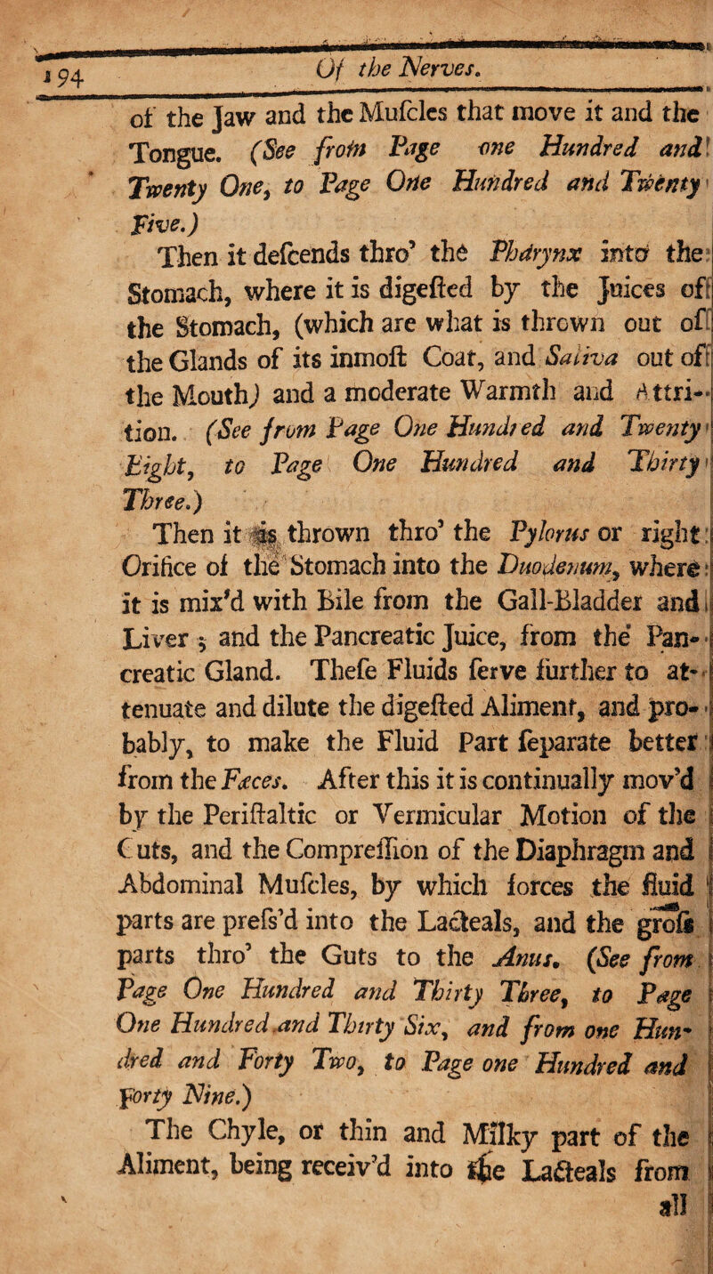 of the Jaw and the Mufcles that move it and the Tongue. (See frofn Page me Hundred and Twenty One, to Page One Hundred and Twenty Five.) Then it defcends thro’ the Phdrynx mta the Stomach, where it is digefted by the Juices oft; the Stomach, (which are what is thrown out off] the Glands of its inmoft Coat, and Saliva out off the MouthJ and a moderate Warmth and Attri-j lion. (See from Page One Hundred and Twenty1' Eight, to Page One Hundred and Thirty- Three.) Then it its thrown thro’the Pylorus ox right ! Orifice of the Stomach into the Duodenum^ where it is mix'd with Bile from the Gall-Bladder and ij Liver 5 and the Pancreatic Juice, from the Pan- 1 creatic Gland. Thefe Fluids ferve further to at* I tenuate and dilute the digefied Aliment, and pro- -j bably, to make the Fluid Part feparate better :j from the Faces. After this it is continually mov’d j by the Perifbaltic or Vermicular Motion of the | Cuts, and the Compreffion of the Diaphragm and Abdominal Mufcles, by which forces the fluid 'I parts are prefs’d into the Lacteals, and the grofi parts thro’ the Guts to the Anus. (See from j Page One Hundred and Thirty Three, to Page 1 One Hundred,and Thirty Six, and from one Hun¬ dred and Forty Two, to Page one Hundred and Forty Nine,) The Chyle, or thin and Milky part of the Aliment, being receiv’d into tie La&eals from | all V