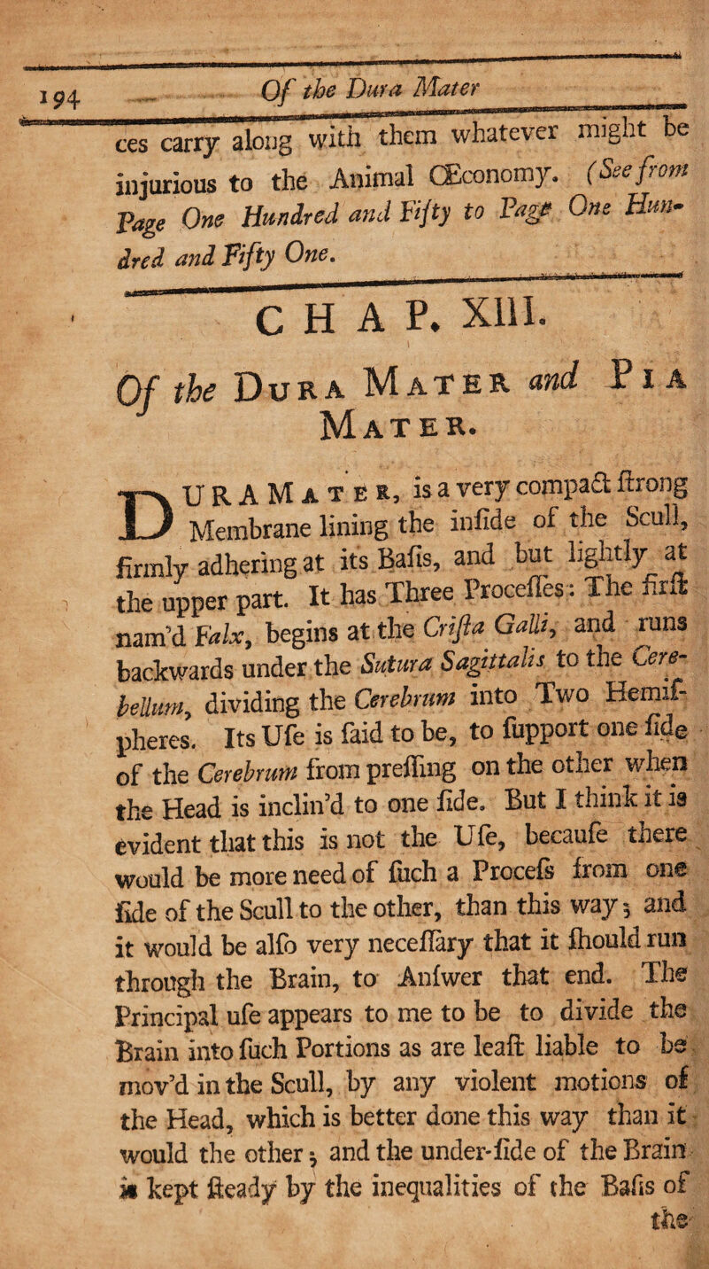 Of the Dura Mater ces carry along with them whatever might be injurious to the Animal (Economy. (See from Page One Hundred and Fifty to Page One Hun¬ dred and Fifty One. ii. >j '.hi ma*nf CHAP. XIII. Of the Dura Mater and 1 i a Mater. URAMater, is a ver y compa£l ftrong JL/ Membrane lining the infide of the Scull, firmly adhering at its Bafis, and but light!y at the upper part. It has Three Procefles: The firft nam'd Falx, begins at the Crifta Gain, and runs backwards under the Sutura Sagittaiis to the Cere¬ bellum, dividing the Cerebrum into Two Hemxf- pheres. Its Ufe is faid to be, to fupport one fide of the Cerebrum from prefling on the other when the Head is inclin’d to one fide. But I think it is evident that this is not the Ufe, becaufe there would be more need of fuch a Procefs from one fide of the Scull to the other, than this way 5 and it would be alfo very neceflary* that it fhould run through the Brain, to Anfwer that end. The Principal ufe appears to me to be to divide the Brain into fuch Portions as are leaft liable to be mov’d in the Scull, by any violent motions of the Head, which is better done this way than it would the other * and the under-fide of the Brain it kept fleady by the inequalities of the Bafis of tfae;