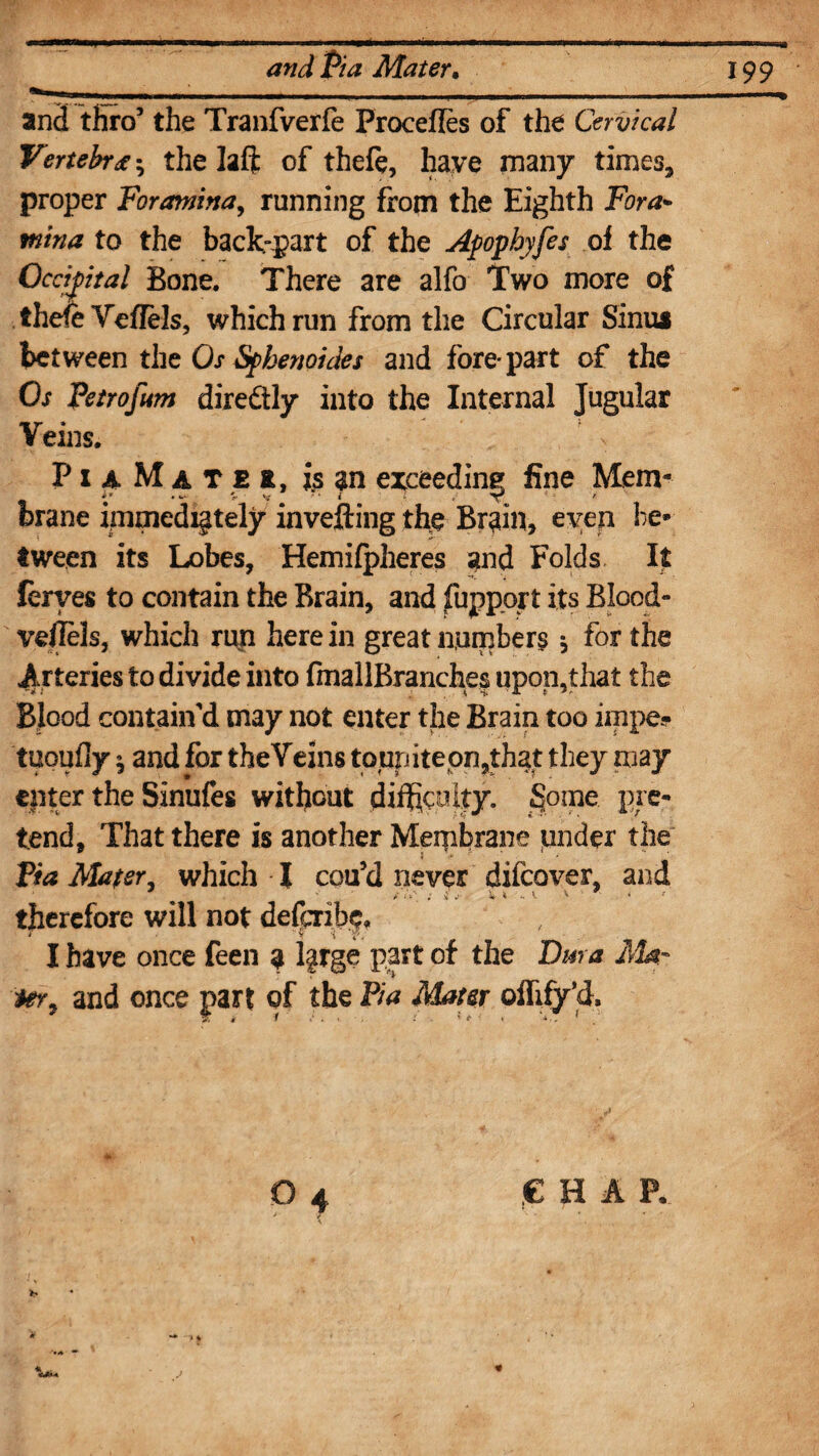 and thro5 the Tranfverfe Procefles of the Cervical Vertebra; the laft of theft, have many times, proper Foramina, running from the Eighth Fora¬ mina to the back-part of the Apophyfes of the Occipital Bone. There are alfo Two more of theft Veflels, which run from the Circular Sinua between the Os Sphenoides and fore* part of the Os Petrofam dire&ly into the Internal Jugular Veins. PiaMatei, is an exceeding fine Mem- brane immediately invefting the Brain, even be¬ tween its Lobes, Hemifpheres and Folds It leryes to contain the Brain, and fuppprt its Blood- veflels, which run herein great numbers * for the Arteries to divide into fmallBrancfaes upon,that the Blood contain'd may not enter the Brain too impe? tuoufly 9 and for theYeins toupitepn,that they may enter the Sinufes without difficulty. Some pre¬ tend, That there is another Membrane under the Pia Mater, which I cou’d never difeover, and / ‘ «•*“_ t a j’ ^ \ 1 ' « therefore will not defenbf, I have once feen a l§rge part of the Dm a Mat ter, and once part of the Pia Mater oflify’d. 0 4 e h a p.
