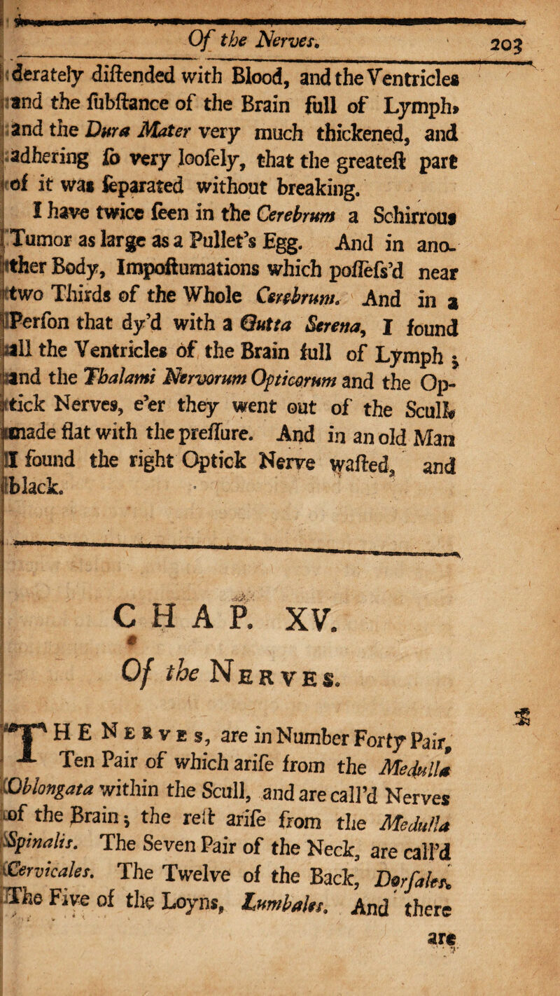 iderately diftended with Blood, and the Ventricle* i and the fubftance of the Brain full of Lymph* ;and the Dura Mater very much thickened, and adhering lb very loofely, that the greateft part i of it was feparated without breaking. I have twice feen in the Cerebrum a Schirrou* t Tumor as large as a Pullet’s Egg. And in ano. Nther Body, Impoftumations which pofiefs’d near I two Thirds of the Whole Cerebrum. And in a iPerfon that dy’d with a Qutta Serena, I found .sail the Ventricles of the Brain full of Lymph j and the Tbalami Nervorum Opticorum and the Op¬ s'tick Nerves, e’er they went out of the Scull* umade flat with the preflure. And in an old Man II found the right Optick Nerve wafted, and black. CHAP. XV. # Of the Nerves. ?*1“' H E N E R V E s, are in Number Forty Pair, ■ Ten Pair which arife from the Medulla lOblongata within the Scull, and are call’d Nerves ujf the Brain; the reft arife from the Medulla Spinalir. The Seven Pair of the Neck, are call’d xCervicaler. The Twelve of the Back, Dorftk*. *The Five of the Loyns, Lumbalet. And there