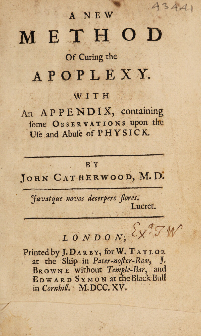 ANEW M E T H O D Of Curing the apoplex y. WITH An APPENDIX, containing fome Observations upon the Ufe and Abufe of P H Y SIC K. B Y John CathRrwood, M.D'. Juvatque novos decerpere jlores. Lucret. > i - C. , a 7 LONDON; c X V- * Printed by J. D a r b y, for W. T a y l o r at the Ship in Pater~noJler-Row, J* Brown e without Temple-Bar, and Edward SYMONatthe Black Bull in CornhilL M.DCC.XV»