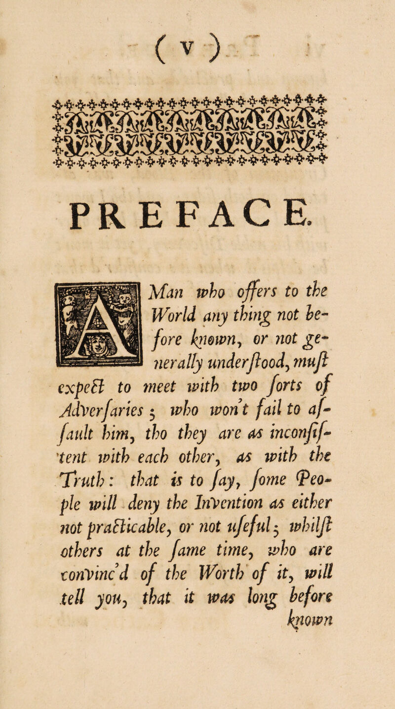 PR E FAC E. Man who offers to the World any thing not be¬ fore known, or not ge¬ nerally underflood, muft expect to meet with two forts of JdVerfuries; who wont fail to af- fault him, tho they are as inconftf- ’tent with each other, as with the 'Truth: that is to fay, fome (peo¬ ple will deny the Invention as either not practicable, or not ufeful 5 whtljl others at the fame time, who are convincd of the Worth of it, will tell you, that it was long before known