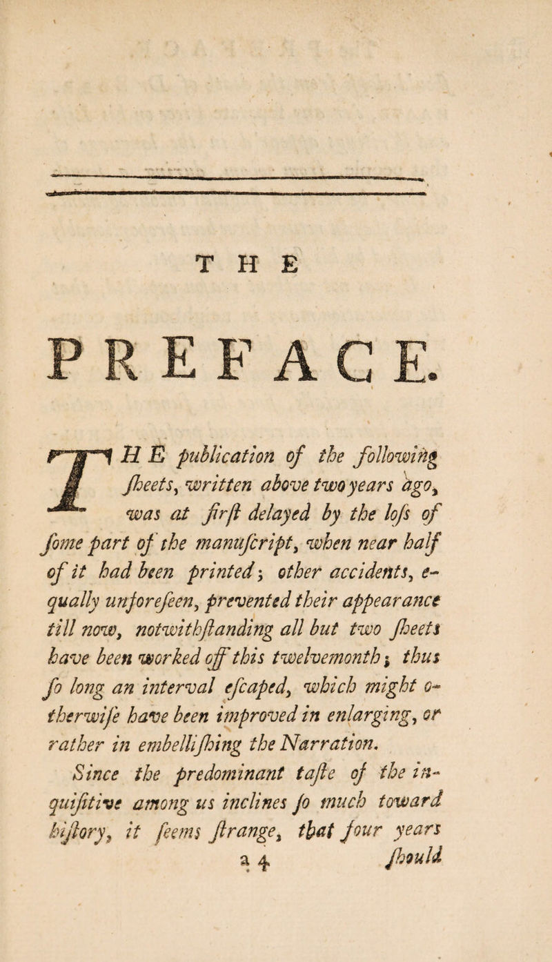 THE E F A C E, rH E publication of the following Jheets^ written above two years ago^ was at fir ft delayed by the lofs of fome part of the manufcript^ when near half of it had been printed ^ other accidents^ qually unjorefeen^ prevented their appearance till now, notwithjianding all but two fieeets have been worked off this twelvetnonth % thus fo long an interval efcaped, which might i?- therwife have been improved in enlarging, or rather in embellifhing the Narration. Since the predominant tafie oj the quifitive among us inclines Jo much toward hifiory, it feems firange, that Jour years a 4 Jhould