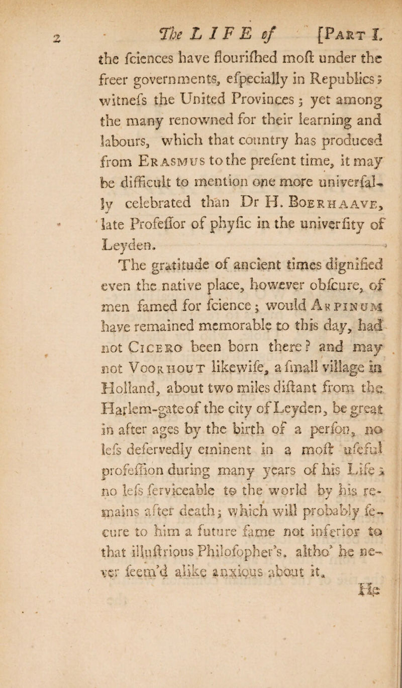 the fcicnces have flourifhed moft under the freer governments, efpecially in Republics; witnefs the United Provinces 3 yet among the many renowned for their learning and labours, wdiicli that country has produced from Er asmus to the prefent time, it may be difficult to mention one more univerfaL !y celebrated th'an Dr H. Boerhaave, 'late Profeffor of phyfic in the univerfity of Leyden. ' ^ The gratitude of ancient times dignified even the native place, bov^cver obfeure, of men famed for fcience; would Ak pinum have remained memorable to this day, had - not Cicero been born there? and may not Voorhout likewife, afmall village in Holland, about two miles diftant from the Harlem-gateof the city of Leyden, be great in after ages by the birth of a perfon, no lefs defervedly eminent in a moft ufcful profeilion during many years of his Life > no lefs fervkeablc t© the wmrld bv his re- 4 mains after deaths which will probably fe- cure to him a future fame not inferior to that illuftrious Philofopher’s. altho^ he ne¬ ver feemM alike anxious about fip