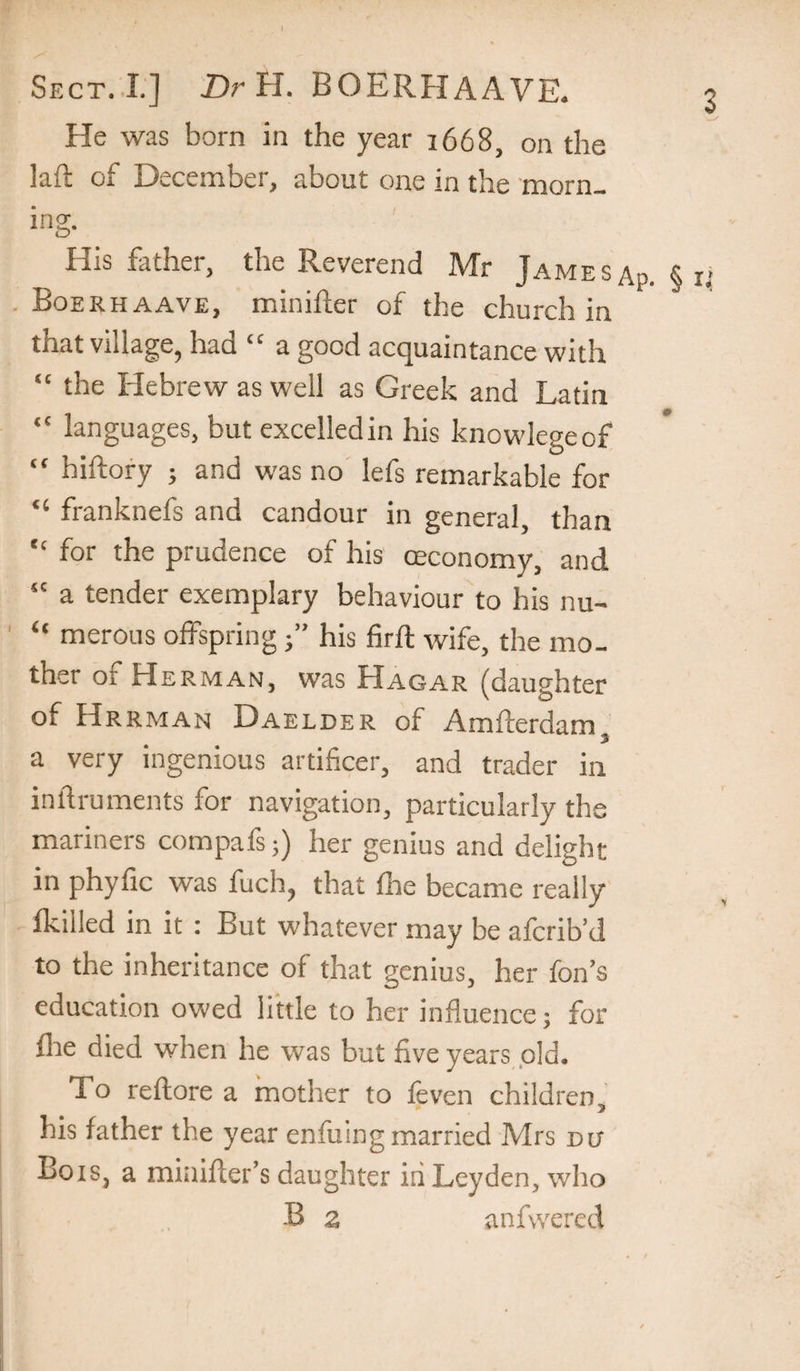 I Sect..!.] Dr H. BOERHAAVE. 3 He was born in the year 1668, on the lad of December, about one in the morn¬ ing. His father, the Reverend Mr Jamesap. §ri . Boerhaave, minifter of the church in that village, had “ a good acquaintance with “ the Hebrew as well as Greek and Latin “ languages, but excelled in his knowlegeof “ hiftory ; and was no lefs remarkable for “ franknefs and candour in general, than  for the prudence of his (Economy, and “ a tender exemplary behaviour to his nu- “ merous offspring j” his firfl wife, the mo¬ ther of Herman, was Hagar (daughter of Hrrman Daelder of Amderdam a very ingenious artificer, and trader in indruments for navigation, particularly the mariners compafs;) her genius and delight in phyfic was fuch, that fire became really Ikilled in it : But whatever may be afcrib’d to the inheritance of that genius, her fon’s education owed little to her influence; for fire died when he was but five years old. To redore a mother to feven children, his father the year enfiiing married Mrs du Bois, a minider’s daughter in Leyden, who B a anfwered