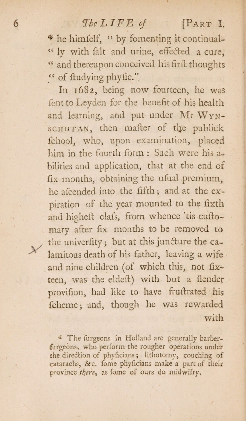 ^ he himfelf, by fomenting it continual- ly with lalt and urine, effected a cure, and thereupon conceived his firft thoughts of fludying phyfic.”. In 1682, being now fourteen, he was fent to Leyden for the benefit of his health and learning, and put under Mr Wyn- SCHOTAN, then mafter of the publick fchool, who, upon examination, placed him in the fourth form : Such were his a- bilities and application, that at the end of fix months, obtaining the ufual premium, he afcended into the fifth; and at the ex¬ piration of the year mounted to the fixth and higheft clafs, from whence ’tis cufto- mary after fix months to be removed to the ca- a wife and nine children (of which this, not fix- teen, was the eldeft) with but a flender provifion, had like to have fruftrated his fcheme* and, though he was rewarded with The furgeons In Holland are generally barber- furgeons, who perform the rougher operations under the direction of phyficians ; lithotomy, couching of catarachs, &c. fome phyficians make a part of their province there^ as fome of ours do midwifry. the univerfity; but at this junfture lamitous death of his father, leaving