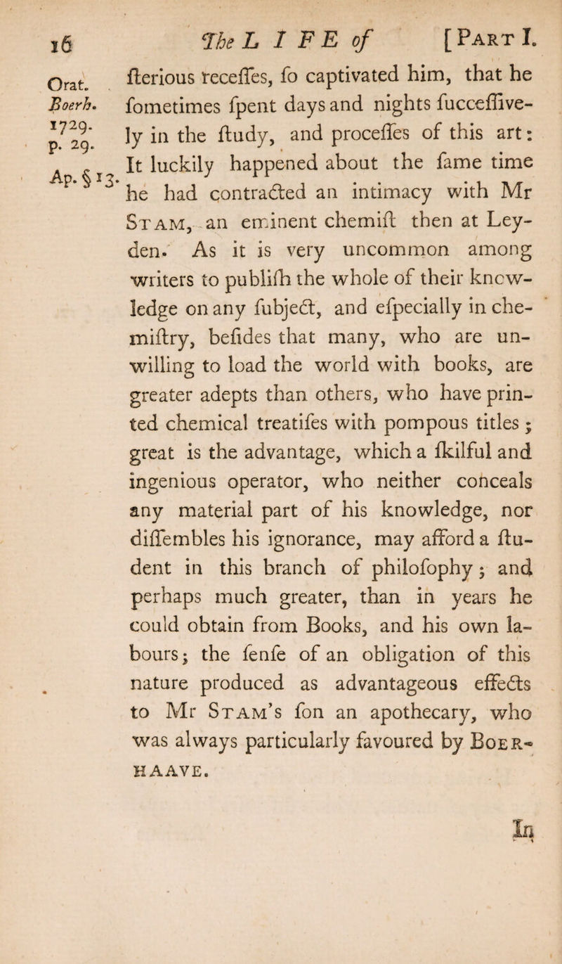 flerious fecefles, fo captivated him, that he Boerh. fometimes fpent days and nights fucceffive- 29* ftudy, and proceffes of this art: It luckily happened about the fame time ^ he had contradled an intimacy with Mr St AM, an eminent chemift then at Ley¬ den.' As it is very uncommon among writers to publifh the whole of their know¬ ledge on any fubjedt, and efpecially in che- miftry, befides that many, who are un¬ willing to load the world with books, are greater adepts than others, who have prin¬ ted chemical treatifes with pompous titles ; great is the advantage, which a fkilful and ingenious operator, who neither conceals any material part of his knowledge, nor diflembles his ignorance, may afford a flu- dent in this branch of philofophy; and perhaps much greater, than in years he could obtain from Books, and his own la¬ bours; the fenfe of an obligation of this nature produced as advantageous efFedls to Mr Stam’s fon an apothecary, who was always particularly favoured by Boer* HAAVE. In