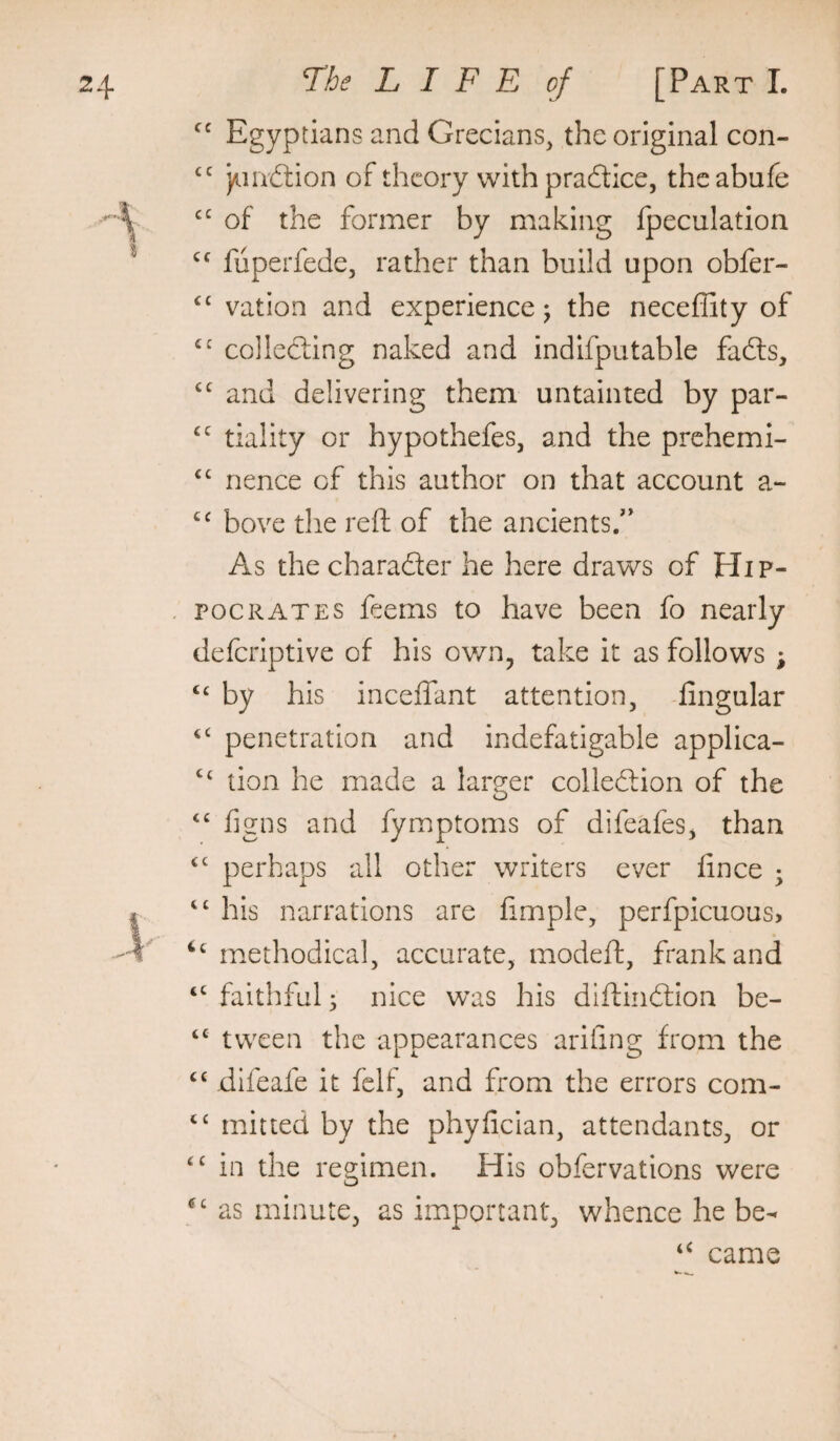 cc Egyptians and Grecians, the original con- )/iiii£tion of theory with pracftice, theabufe of the former by making Ipeculation fiiperfede, rather than build upon obfer- vation and experience j the neceffity of collecting naked and indifputable fafts, “ and delivering them untainted by par- tiality or hypothefes, and the prehemi- ‘‘ nence of this author on that account a- bove the reft of the ancients/’ As the charader he here draws of Hip¬ pocrates feems to have been fo nearly deferiptive of his own, take it as follows ; ‘‘ by his inceffant attention, -lingular ‘‘ penetration and indefatigable applica- “ tion he made a laro;er colledion of the figns and fymptoms of difeafes, than ‘‘ perhaps all other writers ever lince ; his narrations are fimple, perfpicuouS) luethodical, accurate, modeft, frank and “ faithful; nice was his diftindion be- “ tween the appearances ariiing from the “ difeafe it felf, and from the errors com- mitted by the phylician, attendants, or in the regimen. His obfervations were as minute, as important, whence he be- came