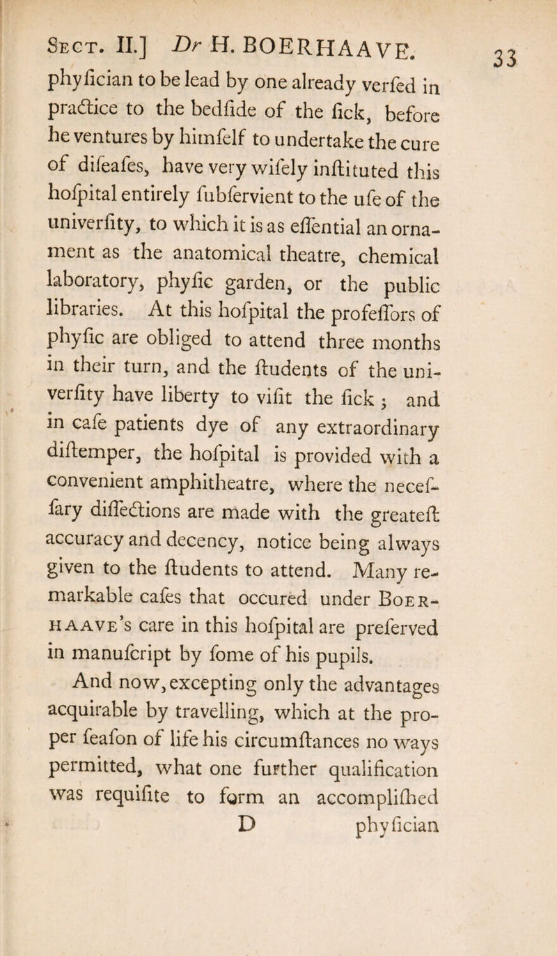 phyfician to be lead by one already verfed in pradlice to the bedfide of the fick, before he ventures by himfelf to undertake the cure of difeafes, have very wifely inftituted this hofpital entirely fubfervient to the ufe of the univerfity, to which it is as effential an orna¬ ment as the anatomical theatre, chemical laboratory, phyfic garden, or the public libraries. At this hofpital the profeffors of phyfic are obliged to attend three months in their turn, and the ftudents of the uni- verfity have liberty to vifit the fick j and in cafe patients dye of any extraordinary diflemper, the hofpital is provided with a convenient amphitheatre, where the necef- fary diffedions are made with the greatefl accuracy and decency, notice being always given to the ftudents to attend. Many re¬ markable cafes that occured under Boer- haave’s care in this hofpital are preferred in manufcript by fome of his pupils. And now, excepting only the advantages acquirable by travelling, which at the pro¬ per feafon of life his circumftances no ways permitted, what one further qualification was requifite to form an accomplifhed D phyfician