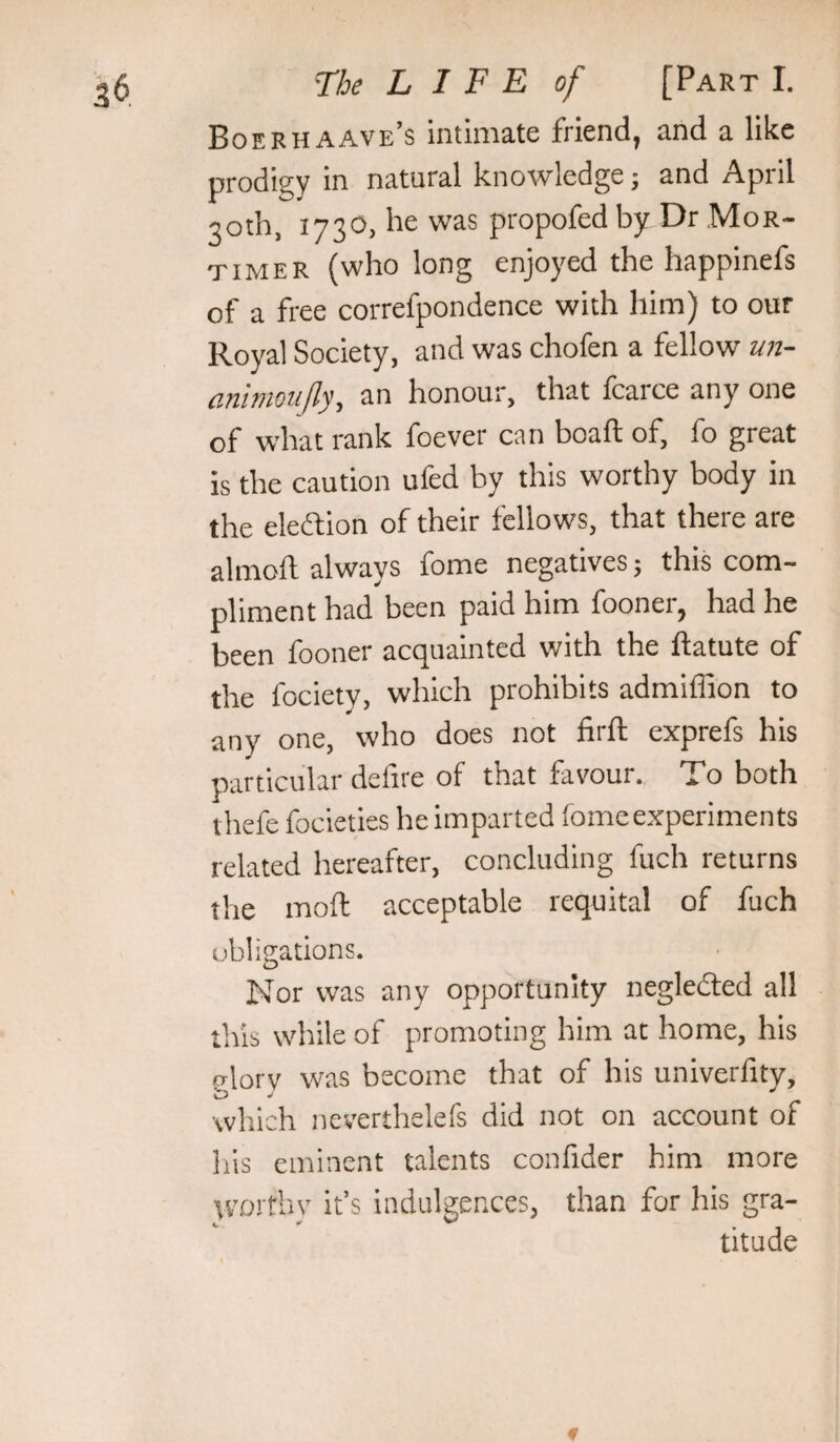 Boerhaave’s intimate friend, and a like prodigy in natural knowledge; and April 30th, 1730, he was propofed by Dr .Mor¬ timer (who long enjoyed the happinefs of a free correfpondence with him) to our Royal Society, and was chofen a fellow un- animoufly, an honour, that fcarce any one of what rank foever can boaft of, fo great is the caution ufed by this worthy body in the eledtion of their fellows, that there are almoft always fome negatives; this com¬ pliment had been paid him fooner, had he been fooner acquainted with the ftatute of the fociety, which prohibits admiffion to any one, who does not firft exprefs his particular defire of that favour. To both thefe focieties he imparted fomeexperiments related hereafter, concluding fuch returns the moft acceptable requital of fuch obligations. Nor was any opportunity negledted all this while of promoting him at home, his rrlorv was become that of his univerfity, which neverthelefs did not on account of his eminent talents confider him more vvortliv it’s indulgences, than for his gra¬ titude f