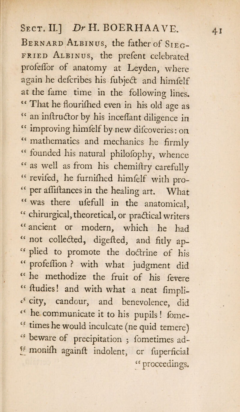 Bernard Albinus, the father of Sieg¬ fried Albinus, the prefent celebrated profeffor of anatomy at Leyden, where again he defcribes his fubjed and himfelf at the fame time in the following lines. “ That he fiourifhed even in his old age as “ an inftrudor by his incedant diligence in “ improving himfelf by new difcoveries; on “ mathematics and mechanics he firmly “ founded his natural philofophy, whence “ as well as from his chemiftry carefully “ revifed, he furnifhed himfelf with pro- “ per affiftances in the healing art. What “ was there ufefull in the anatomical, “ chirurgical, theoretical, or pradical writers “ ancient or modern, which he had “ not colleded, digefted, and fitly ap- “ plied to promote the dodrine of his “ profeffion ? with what judgment did “ he methodize the fruit of his fevere “ ftudies! and with what a neat fimpli- city, candour, and benevolence, did “ he communicate it to his pupils! fome- ‘‘ times he would inculcate (ne quid temere) “ beware of precipitation fometimes ad- monilh againft indolent, cr fuperficial “ proceedings.