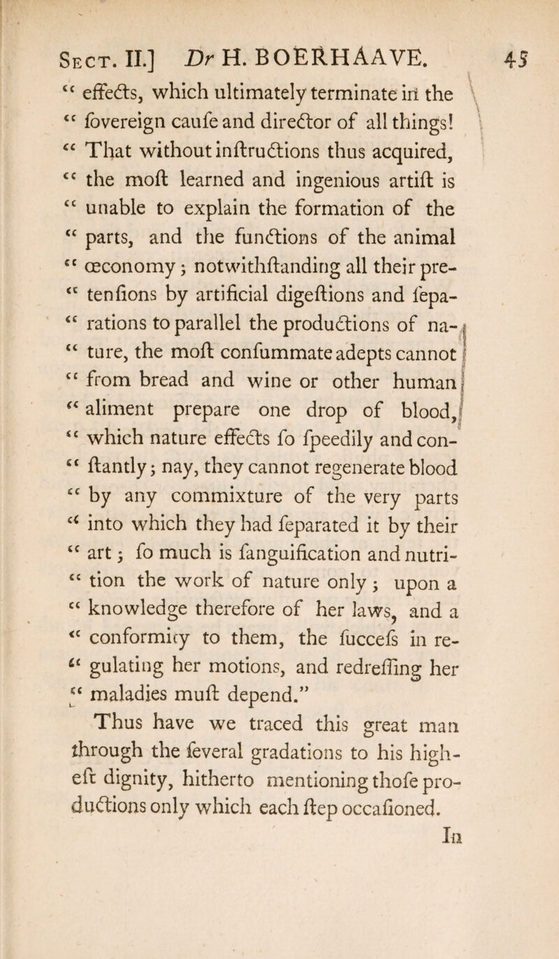 efFefts, which ultimately terminate iri the fbvereign caufe and direftor of all things! That without inftruilions thus acquired, the moft learned and ingenious artift is “ unable to explain the formation of the parts, and the funftions of the animal ceconomy j notwithftanding all their pre- tenfions by artificial digeftions and fepa- rations to parallel the produftions of na-i ‘‘ ture, the moft confummate adepts cannot I from bread and wine or other human] aliment prepare one drop of blood,| ‘‘ which nature effects fo fpeedily andcon- ftantly; nay, they cannot regenerate blood by any commixture of the very parts into which they had feparated it by their art 5 fo much is fanguification andnutri- ‘‘ tion the work of nature only ; upon a knowledge therefore of her laws^ and a conformicy to them, the fuccefs in re- gulating her motions, and redreffing her y maladies muft depend.” Thus have we traced this great man through the feveral gradations to his high- eft dignity, hitherto mentioning thofe pro- duftions only which each ftep occafioned. In