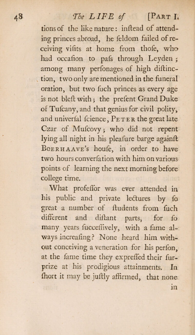 tions of the like nature: inftead of attend¬ ing princes abroad, he feldom failed of re¬ ceiving vifits at home from thofe, who had occafion to pafs through Leyden ^ among many perfonages of high diftinc- , tion, two only are mentioned in the funeral oration, but two fuch princes as every age is not bleft with; the prefent Grand Duke of Tufcany, and that genius for civil polity, and univerfal fcience, Peter the great late Czar of Mufcovy ^ who did not repent lying all night in his pleafure barge againft Boerhaave’s houfe, in order to have two hours converfation with him on various points of learning the next morning before college time. What profeffor was ever attended in his public and private lectures by fo great a number of ftudents from fuch different and diftant parts, for fo many years fucceffively, with a fame al¬ ways increafing ? None heard him with¬ out conceiving a veneration for his perfon, at the fame time they expreffed their fur- prize at his prodigious attainments. In (hort it may be juftly affirmed, that none an