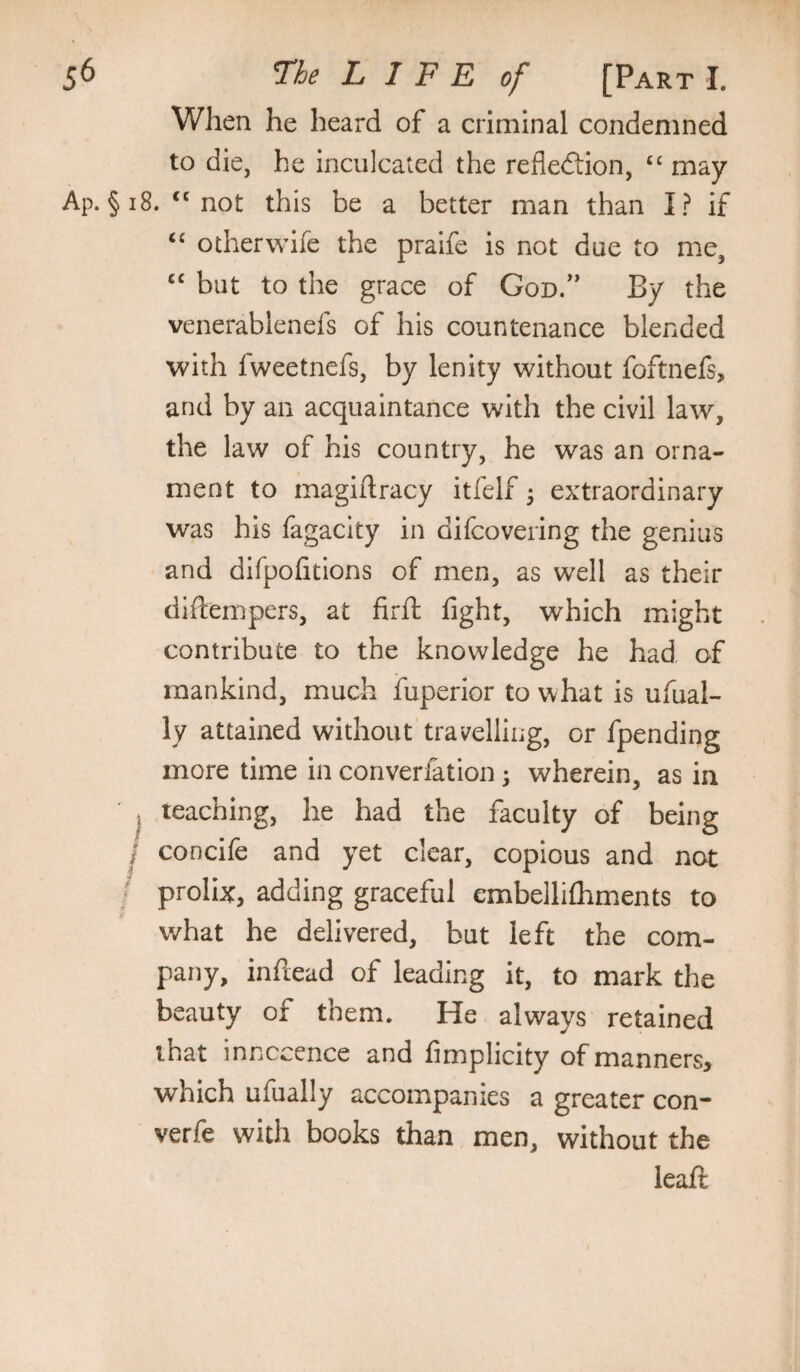 When he heard of a criminal condemned to die, he inculcated the refledtion, “ may Ap. §i8. ‘‘not this be a better man than I? if “ otherwife the pralfe is not due to me, “ but to the grace of God/' By the venerablenefs of his countenance blended with fweetnefs, by lenity without foftnefs, and by an acquaintance with the civil law, the law of his country, he was an orna¬ ment to magiilracy itfelf ^ extraordinary was his fagacity in difcovering the genius and difpofitions of men, as well as their diftempers, at firft fight, which might contribute to the knowledge he had of mankind, much iuperior to what is ufual- ly attained without travelling, or fpending more time in converfation 5 wherein, as in ^ teaching, he had the faculty of being j concife and yet clear, copious and not / prolix, adding graceful embellifliments to what he delivered, but left the com¬ pany, inftead of leading it, to mark the beauty of them. He always retained that innocence and fimplicity of manners, which ufually accompanies a greater con* verfe with books than men, without the leafi: