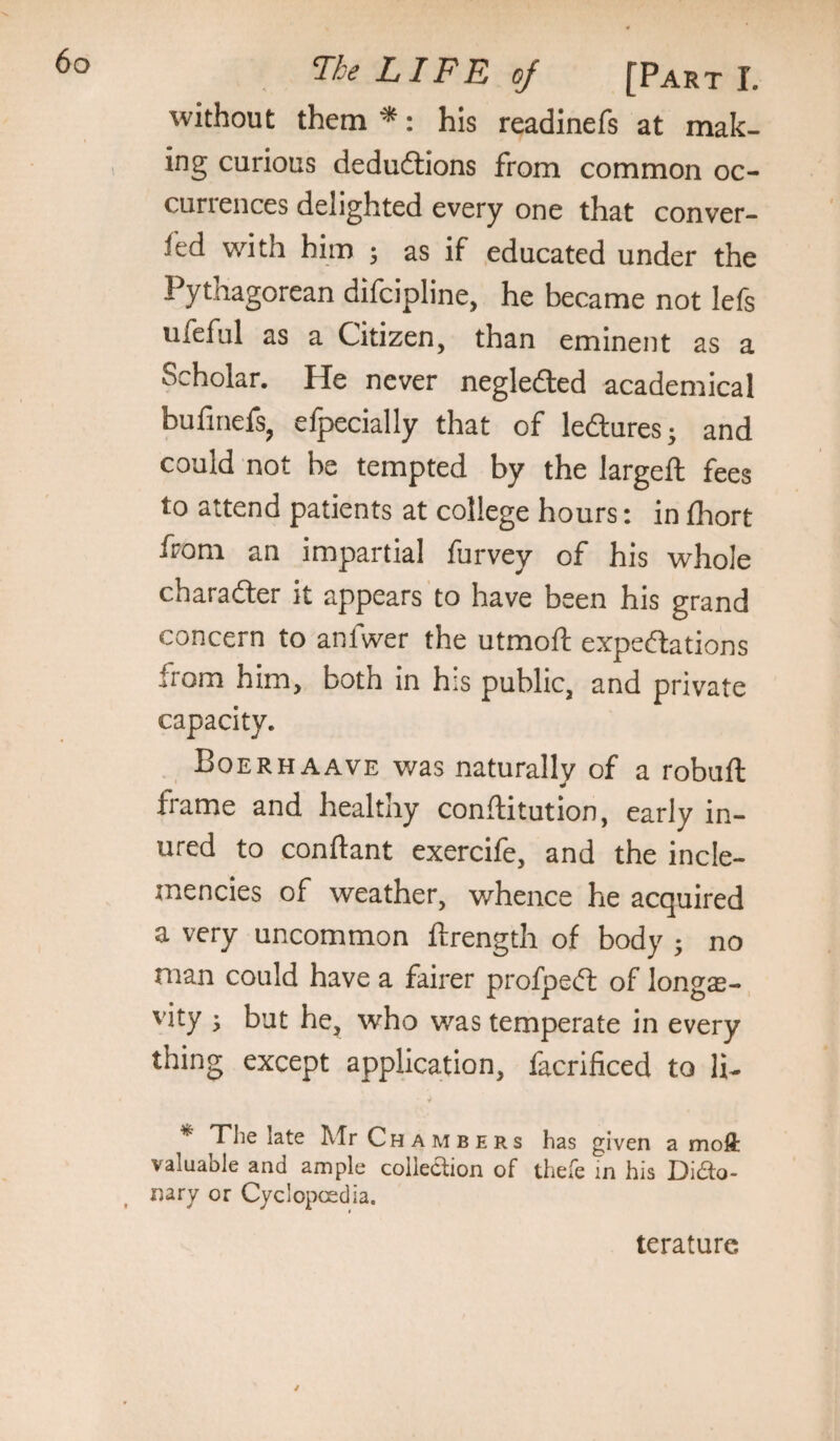 without them*: his readinefs at mak¬ ing curious deduftions from common oc¬ currences delighted every one that conver- led with him ; as if educated under the Pythagorean difcipline, he became not lefs ufeful as a Citizen, than eminent as a Scholar. He never neglected academical bufinefs, efpecially that of ledures; and could not be tempted by the largeft fees to attend patients at college hours: in fhort from an impartial furvey of his whole charafter it appears to have been his grand concern to anfwer the utmoft expeftations from him, both in his public, and private capacity. Boerhaave was naturally of a robuft frame and healthy conflitution, early in¬ ured to conftant exercife, and the incle- jnencies of weather, whence he acquired a very uncommon ftrength of body ; no man could have a fairer profped of longe¬ vity j bat he, who was temperate in every thing except application, facrificed to li- * TThe late Mr Chambers has given a moft valuable and ample collection of thefe in his Dido- ^ nary or Cyclopcedia. terature