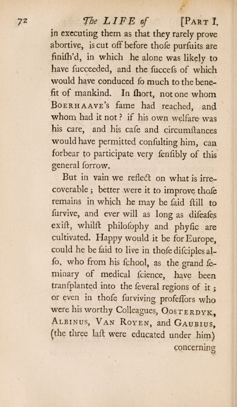 jn executing them as that they rarely prove abortive, is cut off before thole purfuits are finilh’d, in which he alone was likely to have fucceeded, and the fuccefs of which would have conduced fo much to the bene¬ fit of inankind. In Ihort, not one whom Boerhaave’s fame had reached, and whom had it not ? if his own welfare was his care, and his cafe and circumftances would have permitted confulting him, can forbear to participate very fenfibly of this general forrow. But in vain we refledl on what is irre¬ coverable ; better were it to improve thofe remains in which he may be faid ftill to furvive, and ever will as long as difeafes exift, whilft philofophy and phyfic are cultivated. Happy would it be for Europe, could he be faid to live in thofe difciples al- fo, who from his fqhool, as the grand fe- niinary of medical fcience, have been tranfplanted into the leveral regions of it; or even in thofe furviving profelfors who were his worthy Colleagues, Qosterdyk, Albinus, Van Royen, and Gaubius, (the three laft were educated under him) concerning