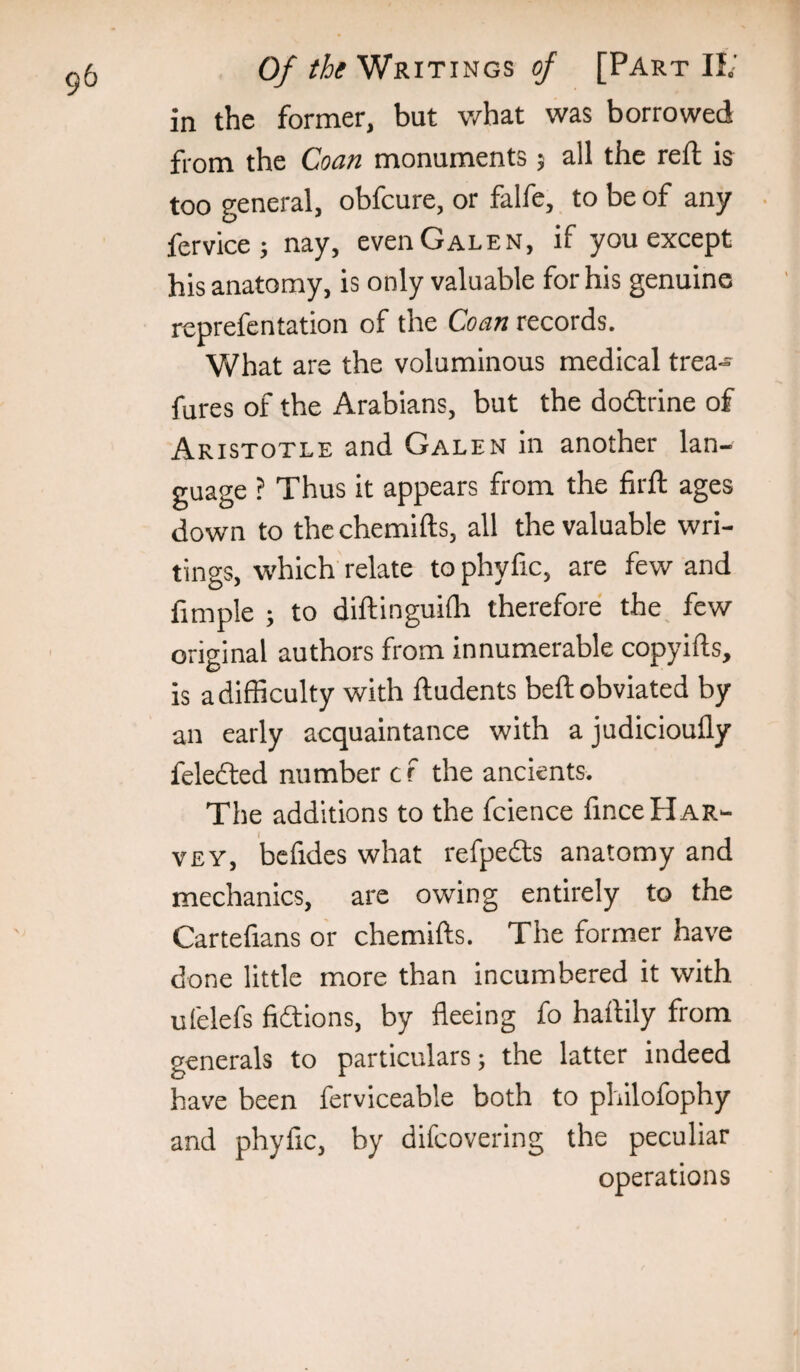 in the former, but v/hat was borrowed from the Coan monuments 5 all the reft is too general, obfcure, or falfe, to be of any . fervicej nay, even Galen, if you except his anatomy, is only valuable for his genuine reprefentation of the Coan records. What are the voluminous medical trea« fures of the Arabians, but the dodlrine of Aristotle and Galen in another lan¬ guage ? Thus it appears from the firfl: ages down to thechemifts, all the valuable wri¬ tings, which relate to phyfic, are few and fimple ; to dlftinguilh therefore the^ few original authors from innumerable copyifts, is a difficulty with ftudents beft obviated by an early acquaintance with a judicioufly feledted number c r the ancients. The additions to the fcience fince Har¬ vey, befides what refpedls anatomy and mechanics, are owing entirely to the Cartefians or chemifts. The former have done little more than incumbered it with ufelefs fictions, by fleeing fo haflily from generals to particulars; the latter indeed have been ferviceable both to philofophy and phyfic, by difcovering the peculiar operations