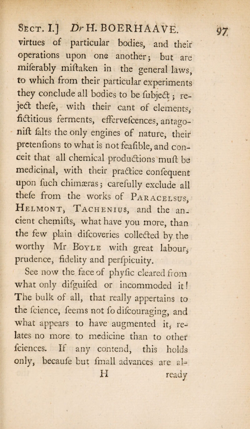 virtues of particular bodies, and their operations upon one another; but are miferably miftaken in the general laws, to which from their particular experiments they conclude all bodies to be fubjed;; re- jed thefe, with their cant of elements^ fiditious ferments, effervefcences, antago- nift falls the only engines of nature, their prctenfions to what is not feafible, and con¬ ceit that all chemical produdions muft be medicinal, with their pradice confequent upon fuch chimaeras; carefully exclude all thefe from the works of Paracelsus, Helmont, Tachenius, and the an. cient chemifts, what have you more, than the few plain difeoveries colleded by the worthy Mr Boyle with great labour; prudence, fidelity and perfpicuity. See now the face of phyfic cleared from what only difguifed or incommoded it! The bulk of all, that really appertains to the fcience, feems not fo difeouragins, and what appears to have augmented re¬ lates no more to medicine than to other fciences. If any contend, this holds only, becaufe but fmall advances are al- H ready