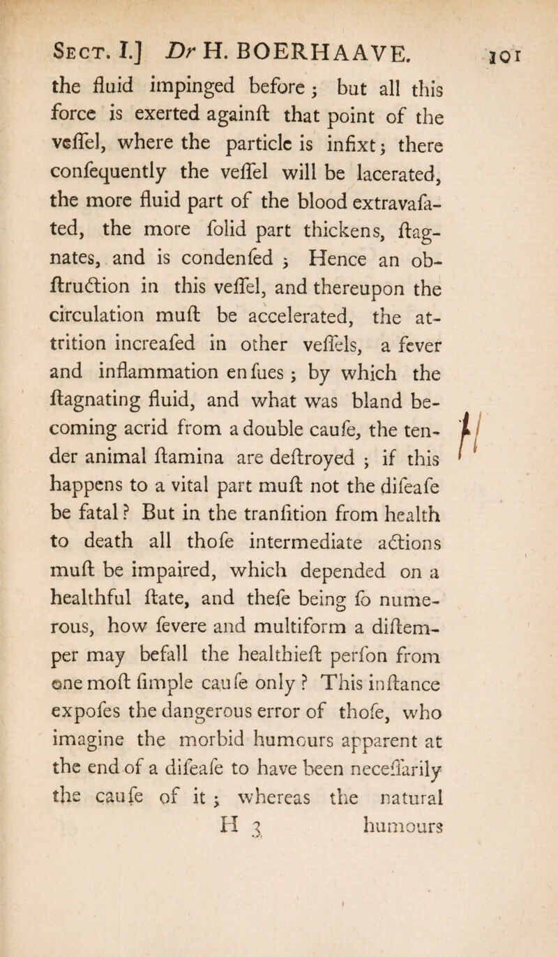 the fluid impinged before; but all this force is exerted againfl that point of the veflbl, where the particle is infixt; there confequently the veflfel will be lacerated, the more fluid part of the blood extravafa- ted, the more folid part thickens, flag- nates, and is condenfed 5 Hence an ob- ftruftion in this veflfel, and thereupon the circulation mufl; be accelerated, the at¬ trition increafed in other veflels, a fever and inflammation en fues; by which the llagnating fluid, and what was bland be¬ coming acrid from a double caufe, the ten¬ der animal flamina are deftroyed ; if this happens to a vital part mufl not the difeafe be fatal ? But in the tranfition from health to death all thofe intermediate adlions mufl be impaired, which depended on a healthful ftate, and thefe being fo nume¬ rous, how fevere and multiform a diftem- per may befall the healthieft perfon from one moft fimple caufe only ? This inftance expofes the dangerous error of thofe, who imagine the morbid humours apparent at the end of a difeafe to have been neceffarily the caufe of it ^ whereas the natural