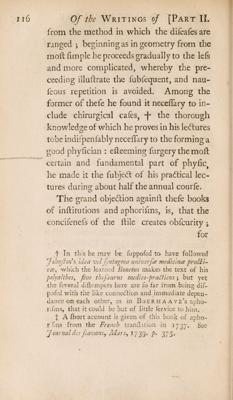 from the method in which the difeafesare ranged ; beginning as in geometry from the mod fimple he proceeds gradually to the lefs and more complicated, whereby the pre- ceeding illuftrate the fubfequent, and nau- feous repetition is avoided. Among the former of thefe he found it necelTary to in¬ clude chirurgical cafes, f the thorough knowledge of which he proves in his leffcures tobe indifpenfably neceffary to the forming a good phyfician : efteeming furgery the mod certain and fundamental part of phylic^ he made it the fubjedl of his practical lec¬ tures during about half the annual courfe. The grand objedlion againd thefe books of inditutions and aphorifms, is, that the concifenefs of the dile creates obfeurity ; for •)' In this he mnv be fuppofecl to have followed ‘Job/y'lon’s idea ^uel fyntagma univerfee mediclnee pratii- cee^ which the learned Bonetus makes the text of his polyalthes^ five thefaurus medico-praciicm; but yet the feveral diflempers here are fo far from being dif- pofed v/ith the like connection and immediate depen- dance on each other, as in Boerh a a ve’s apho- nfms^ that it could be but of little fervice to him. t A fhort account is given of this book of apho- rTrns from the French tranll.ition in 1737. See f mrnaldcs fcavans^ Mars^ ^739* P' ZIS*