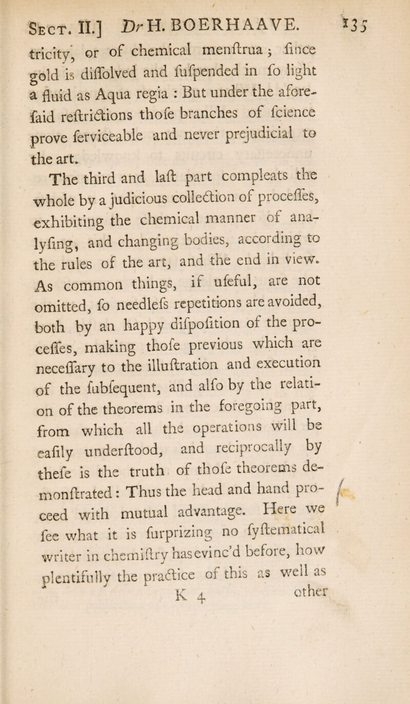 trlcity, or of chemical menftrua; fince gold is diffolved and fufpended in fo light a fluid as Aqua regia : But under the afore- faid reftriCtions thofe branches of fcience prove ferviceable and never prejudicial to the art. The third and laft part compleats the i^hole by a judicious collection of procefleSy exhibiting the chemical manner of ana- lyfing, and changing bodies, according to the rules of the art, and the end in view. As common things, if ufeful, are not omitted, fo needlefs repetitions are avoided, both by an happy difpofition of the pro- ceffes, making thofe previous which are neceffary to the illuftration and execution of the fubfequent, and alfo by the relati¬ on of the theorems in the foregoing part, from which all the operations will bv. eafily underftood, and reciprocally by thefe is the truth of thofe theorems de- monftrated 1 Thus the head and hand pio- ^ ceed with mutual advantage. Here we fee what it is furprizing no fyftematical writer in chernillry hasevinc d befoie, how plentifully the praftice of this as well as K 4 other