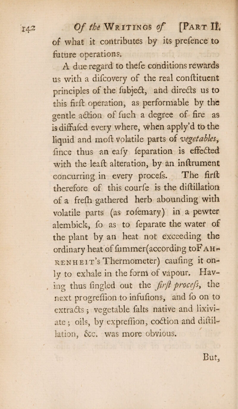 of what it contributes by its prefence to future operations. A due regard to thefe conditions rewards us with a difcovery of the real conftitucnt principles of the fubjedl, and direds us to this fir ft operation, as performable by the gentle adtion of fuch a degree of^ fire as is diffufed every where, when apply’d to the liquid and moft volatile parts of vegetables^ fince thus an eafy feparation is effedled with the leaft alteration, by an inftrument concurring in every procefs. The firft therefore of this courfe is the diftillation of a frefli gathered herb abounding with volatile parts (as rofemary) in a pewter alembick, fo as to feparate the water of the plant by an heat not exceeding the ordinary heaf of iii miner (according toF ah?* RENHbit’s Thermometer) caufing it on¬ ly to exhale in the form of vapour. Hav- . ing thus fingled out the firji procefs^ the next progreflion to Infufions, and fo on to extracts; vegetable falts native and lixivi¬ ate ; oils, by exprefiion, codlion and diftil- ktion, &c. was more obvious. But,