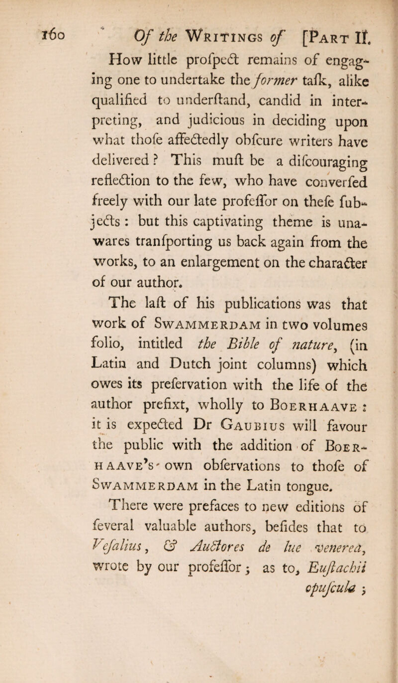 How little profped: remains of engag*^ Ing one to undertake the former tafk, alike qualified to underftand, candid in inter* preting, and judicious in deciding upon what thofe affedledly obfeure writers have delivered ? This muft be a difeouraging refledlion to the few, who have converfed freely with our late profelTor on thefe fub* jedts: but this captivating theme is una¬ wares tranfporting us back again from the works, to an enlargement on the charafter of our author. The laft of his publications was that work of Swammerdam in two volumes folio, intitled the Bible of nature^ (in Latin and Dutch joint columns) which owes its prefervation with the life of the author prefixt, wholly to Boerhaave : it is expedted Dr Gaubius will favour the public with the addition of Boer- HAAVE’s'Own obfervations to thofe of Swammerdam in the Latin tongue. There were prefaces to new editions of feveral valuable authors, befides that to ^ efalius, (3 AuBores de lue venerea^ wrote by our profeflbr; as to, Euftachii cpufcula \