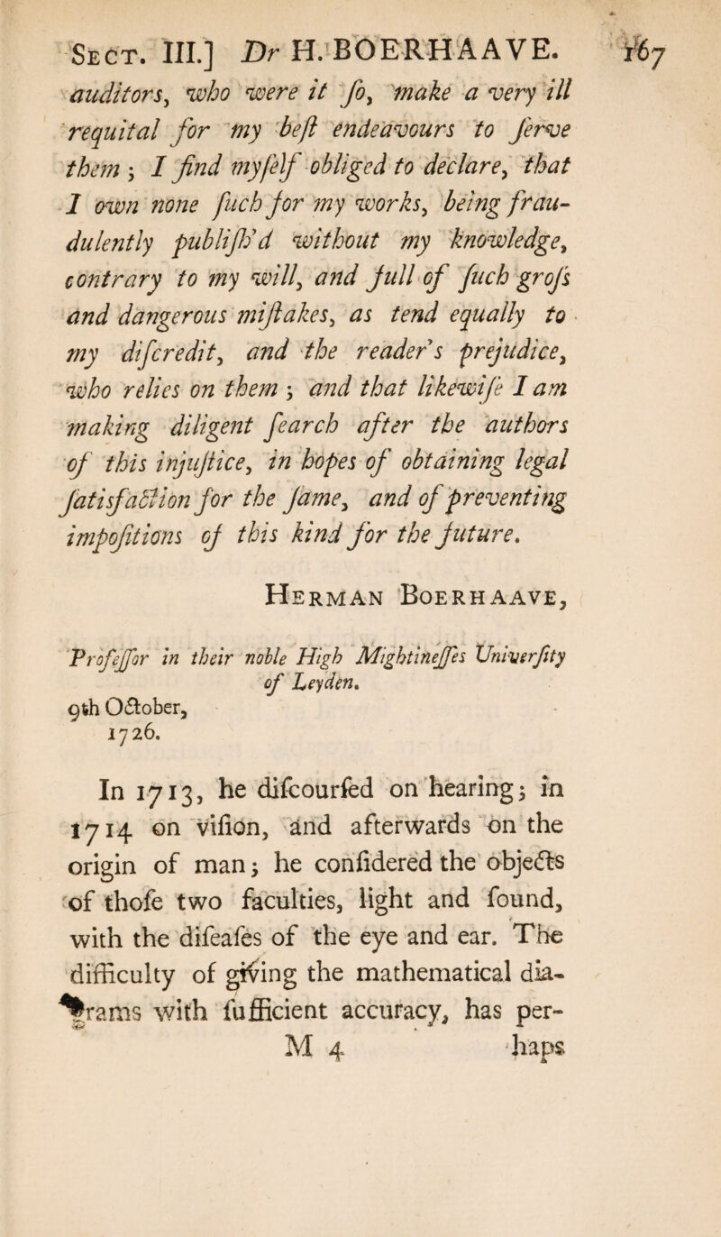 auditors^ who were it fo^ make a very 'ill 'requital for my 'be/i endeavours to Jerve them \ I find my!elf obliged to declare^ Jhat 1 own none fuchjor my works^ 'bang frau¬ dulently publifdd 'without my knowledge^ contrary to my will^ and jull of fuch grofs and dangerous mijiakes^ as tend equally to • my difcredit^ and 'the reader s frejudice^ who relies on them s d?2d that likewife lam making diligent fearch after the authors of this injujtice^ in hopes of obtaining legal JatisfaBion for the fame^ and of preventing impoftions of this kind for the future, Herman Boerhaave, Tr 'ofejfor in their nolle High Mightinejfes Xlniverfity of Leyden, 9feh 0(5^:ober, 1726. In 1713, he difcourfed on'hearing^ m 1714 on vifion, 2tnd afterwaMs on the origin of man ^ he confidered the’ objefts 'of thofc two faculties, light and found, ¥_ with the difeafes of the eye and ear. The difficulty of giving the mathematical dia¬ grams with fufficient accuracy, has per- M 4 ‘haps