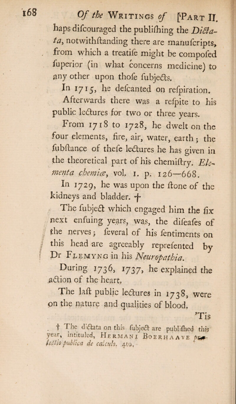 haps difcouraged the publifhing the DiSla- ta, notwithftanding there are manufcripts, from which a treatife might be compofed fupcrior (in what concerns medicine) to any other upon thofe fubjedts. In 1715’ defcanted on refpiration. Afterwards there was a refpite to his public ledures for two or three years. From 1718 to 1728, he dwelt on the four elements, fire, air, water, earth ; the fubftance of thefe ledures he has given in the theoretical part of his chemiftry. Ek- 77ienta chemice, vol. i. p. 126—668. In 1729, he was upon the done of the kidneys and bladder, The fubjed which engaged him the fix next enfuing years, was, the difeafes of the nerves; feveral of his fentiments on this head are agreeably reprefented by Dr Flemyng in his Neuropathia. During 1736, 1737, he explained the aftion of the heart, The laft public ledures in 1738, were on the nature and qualities of blood. Tis _ t The didata on this rubjed are publiftied this year, intituled, Herman! Boerhaave iel'iio public a dc calciih, 4to,