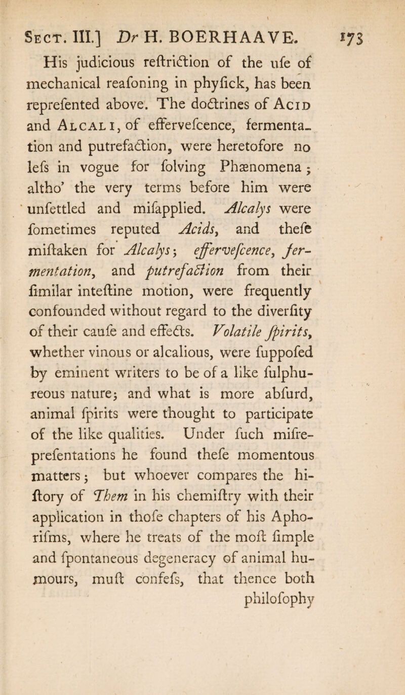 His judicious reftridlion of the ufe of mechanical reafoning in phyfick, has been reprefented above'. The doctrines of Acid andALCALijOf effervefccnce, fermenta¬ tion and putrefaction, were heretofore no lefs in vogue for folving Phasnomena; altho' the very terms before him were * unfettled and mifapplied. Alcalys were fometimes reputed Acids^ and thefe miflaken for Alcalyseffervefccnce^ Jer^ mejitation^ and putrefaBion from their limilar inteftine motion, were frequently confounded without regard to the diverfity of their caufe and effects. Volatile fpirifs^ whether vinous or alcallous, were fuppofed by eminent writers to be of a like fulphu- reous nature^ and what is more abfurd, animal fpirits were thought to participate of the like qualities. Under fuch mifre- prefentations he found thefe momentous matters 5 but whoever compares the hi- ftory of 7hem in his chemiflry with their application in thofe chapters of his Apho- rifms, where he treats of the moft limple and fpontaneous degeneracy of animal hu¬ mours, muft confefs, that thence both philofophy