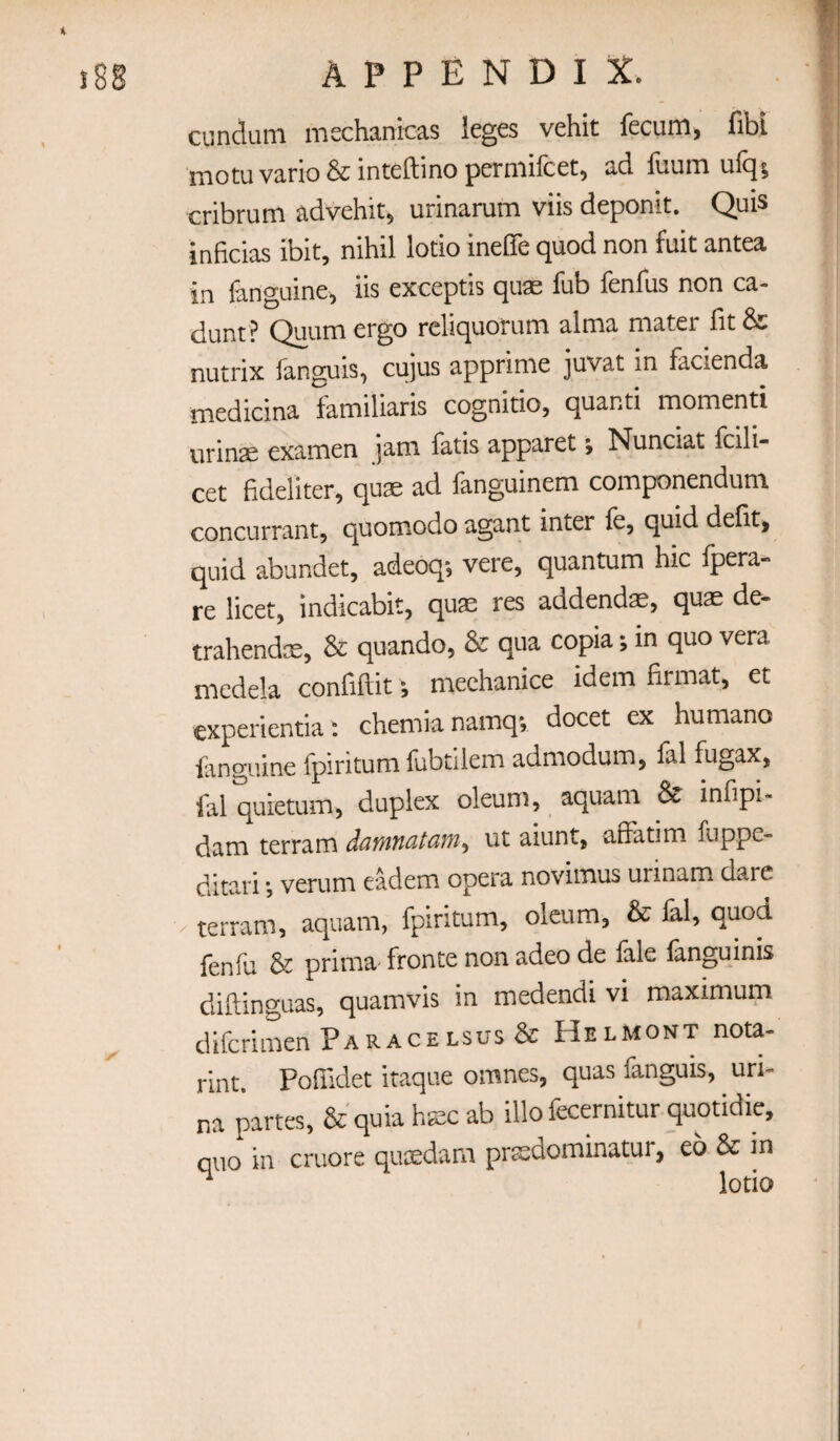 cunduni mechanicas leges vehit fecum, fibl naotu vano & inteftino perniilcetj ad liiuiTi cribrum advehit, urinarum viis deponit. Quis inficias ibit, nihil lotio ineffe quod non fuit antea in fanguine^ iis exceptis quse fub fenfus non ca- dunt? Quum ergo reliquorum alma mater fit & nutrix fanguis, cujus apprime juvat in facienda medicina familiaris cognitio, quanti momena urinae examen jam fatis apparet; Nunciat fcili- cet fideliter, quae ad languinem componendum concurrant, quomodo agant inter le, quid defit, quid abundet, adeoq; vere, quantum hic fpera- re licet, indicabit, quae res addendae, quae de- trahendm, & quando, & qua copia; in quo vera mcdela confiftit; mechanice idem firmat, et experientia: chemianamqv docet ex humano fanguine fpiritum fubtilem admodum, fal fugax, lal quietum, duplex oleum, aquam 8e infipi- dam terram ut aiunt, affatim fuppe- ditari ^ verum eadem opera novimus urmam dare ■ terram, aquam, fpiritum, oleum, & fal, quod lenlu & prima- fronte non adeo de lale languinis diftinguas, quamvis in medendi vi maximum difcrimen Paracelsus & Helmont nota- rint. Pofiidet itaque omnes, quas fanguis, uri- na partes, &'quiahKcab illo fecernitur quotidie, quo in cruore qucedam prsdominatur, eo & in ^ lotio