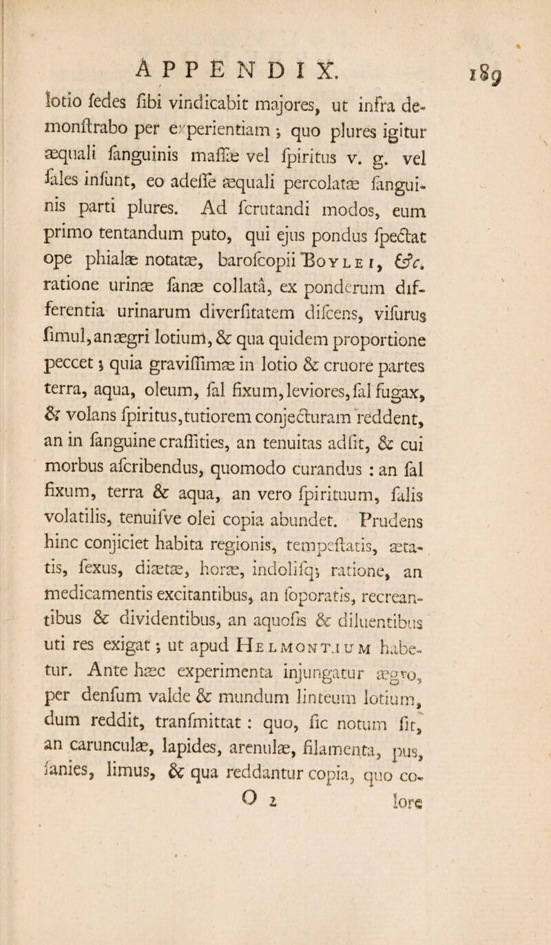 t lotio fedes fibi vindicabit majores, ut infra de- monftrabo per experientiam •, quo plures igitur aequali fanguinis malfe vel fpiritus v. g. vel fales infant, eo adefle sequali percolatse iangui- nis parti plures. Ad fcrutandi modos, eum primo tentandum puto, qui ejus pondus fpedat ope phialae notatae, barofcopii’Boyle r, ratione urinte fans collata, ex pondcrum dif¬ ferentia urinarum diverfitatem difcens, vifurus fimul,ansgri lotium, & qua quidem proportione peccet \ quia graviffims in lotio & cruore partes terra, aqua, oleum, fal fixum,leviores,fal fugax, & volans fpiritus,tutiorem conjecluram reddent, an in fanguine craffities, an tenuitas ad fit, & cui morbus afcribendus, quomodo curandus : an fal fixum, terra & aqua, an vero fpirituum, falls volatilis, tenuifve olei copia abundet. Prudens hinc conjiciet habita regionis, tempcfcatis, sta- tis, fexus, dists, hors, indolifq-, ratione, an medicamentis excitantibus, an foporatis, recrean- tibus & dividentibus, an aquofis & diluentibus uti res exigat *, ut apud Helmont.ium habe-. tur. Ante hsc experimenta injungatur sgro, per denfum valde & mundum linteum lotium, dum reddit, tranfmittat: quo, fic notum fit^ an caruncLils, lapides, arcnuls, filamenta, pus, ianies, limus, & qua reddantur copia, quo co-