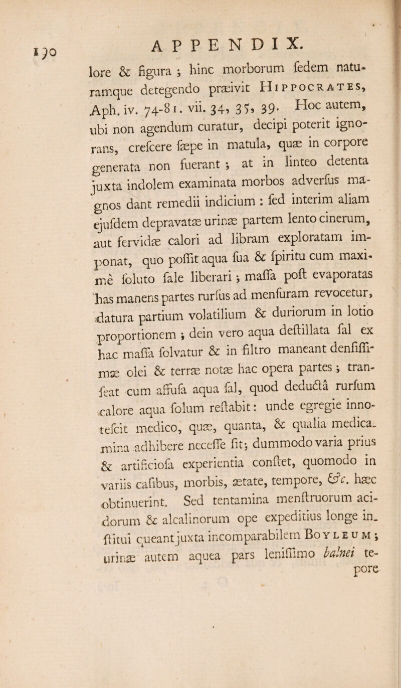 i;o lore & figiira ; bine morborum fedem natu- ramque detegendo praeivit Hippocrates, Aph. iv. 74-S ^ • vib 34. 3 39- Hoc autem, ubi non agendum curatur, decipi poterit igno rans, crefeere fepe in matula, quae in corpore generata non fuerant *, at m linteo detenta juxta indolem examinata morbos adverfus ma- gnos dant remedii indicium i led interim aliam ejufdem depravat^ urinae partem lento cinerum, aut fervidae calori ad libram explorataiTi im- ponat, quo poffit aqua fua & fpiritu cum maxi- me foluto fale liberari •, malTa poll evaporatas has manens partes rurlus ad menfuram revocetur, datura partium volatilium & duriorum in lotio proportionem » dein vero aqua deflillata fal ex hac mafia folvatur & in filtro maneant denfifll- mx olei & terrx notse hac opera partes; tran- feat cum affufa aqua fal, quod deduda rurfum calore aqua folum refiabit: unde egregie inno* tefeit medico, quse, quanta, & qualia medica. mina adhibere necefie fit; dummodovaria prius & artificiofa experientia confiet, quomodo in variis cafibus, morbis, xtate, tempore, hxc obtinuerint. Sed tentamina menftruorum aci- dorum & alcalinorum ope expeditius longe in_ fiitui cueantjuxta incomparabilcm Bo y l e u m *, urinx 'autem aquea pars lenifiimo ialnei te- pore