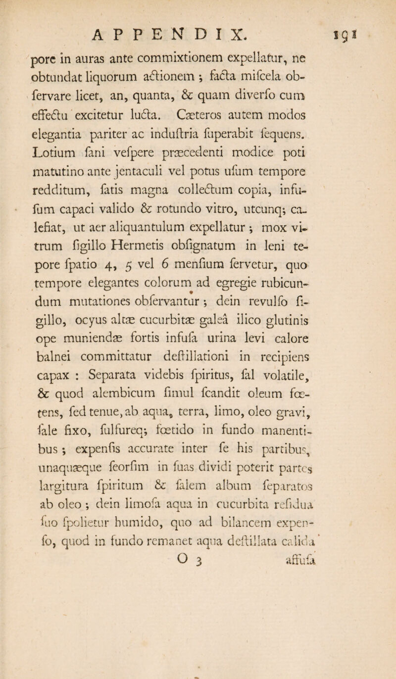 pore in auras ante comniixtlonem expellatur, ne obtLindat liquorum adionein , fatla mifcela ob- fervare licet, an, quanta, & quam diverfo cuib effedlu ” excitetur lu6la. Cseteros autem modes elegantia pariter ac induftria Hiperabit lequens. Lotium fani vefpere priEcedenti modice poti matutlno ante jentaculi vel potus ufum tempore redditum, fatis magna colleftum copia, infii- fum capaci valido & rotundo vitro, utcunq*, ca- lefiat, ut aer aliquantulum expellatur j mox vw trum figillo Hermetis obfignatum in leni te- pore fpatio 4, 5 vel 6 menfium fervetur, quo tempore elegantes colorum ad egregie rubicun- dum mutationes obfervantur j dein revulfo fi- gillo, ocyus alcsE cucurbitae galea ilico glutinis ope muniendas fords infufa urina levi calore balnei committatur deflillationi in recipiens capax : Separata videbis fpiritus, fal volatile, & quod alembicum fimul fcandit oleum foe- tens, fedtenue,ab aqua, terra, limo, oleo gravi, fale fixo, fulfureq*, feetido in fundo manenti- bus; expends accurate inter fe his parti bus, unaquteque feorfim in fuas dividi poterit partes largitura fpiritum & falem album feparatos ab oleo ; dein limofa aqua in cucurbita refidua iuo fpolietur humido, quo ad bilancem expen- fo, quod in fundo remanet aqua dedillata calida’ O 3 affufi