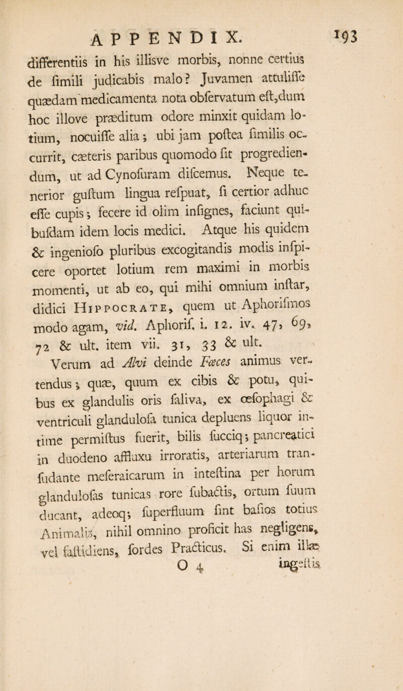 diflPcrentiis in his illisve morbis, nonne certlus de fimili judicabis male? Juvamen attuUffe quaedam'medicamenta nota obfervatum eft,diuTi hoc illove praeditum odore minxit quidam lo- tium, nocuilTe alia ubi jam poftea fimilis oc- currit, caeteris paribus quomodo fit progredien- dum, ut ad Cynofuram difeemus. Neque te- nerior giiftum lingua refpuat^ ft certior adhuc efte cupis*, fecere id olim inftgnes, faciunt qub bufdam idem locis medici. Atque his quidem & ingeniofo pluribus excogitandis modis infpi- cere oportet lotium rem maximi in morbis momenti, ut ab eo, qui mihi omnium inftar, didici Hippocrate, quern ut Aphorifmos inodo agam, vid, Aphorif. i. 12. iv., 47? ^9? 72 & ult. item vii. 31, 33 ^ Verum ad Alvi deinde Fi^ces animus ver-. tendus ^ quae, quum ex cibis & potu^ qui- bus ex glandulis oris laliva, ex celbphagi & ventriculi glandulofa tunica depluens liquor in¬ time permiftus fuerit, bilis liicciq *, panel eatici in duodeno affluxu irroratis, arteriarum tran- iiidante meferaicarum in inteftina per horum glandulofas tunicas rore fubadis, ortum fuum ducant, adeoq; fuperfluum Tint baftos totius Animalb, nihil omnino proftcit has negligens^ vel fallidkns, fordes Pradicus. Si enim illae