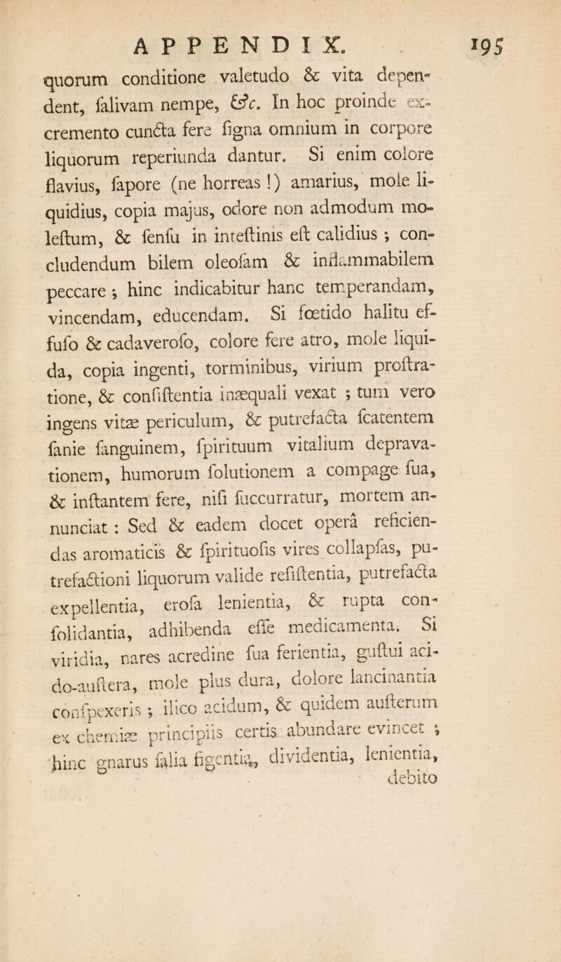 quorum conditione valetudo & vita deper\« dent, falivam nempe, In hoc proinde cremento cunda fere figna omnium in corpore liquorum reperiunda dantur. Si enim colore flavius, fapore (ne horreas !) amarius, mole li- quidius, copia majus, odore non admodum mo- leftum, & fenfu in inreftinis eft calidius con- cludendum bilem oleofam & infiammabilem peccare ; hinc indicabitur hanc temperandam, vincendam, educendam. Si foetido halitu ef- fufo & cadaverofo, colore fere atro, mole liqiii- da, copia ingenti, torminibus, virium proftra- none, & conHftentia inaequali vexat ; turn vero ingens vitae periculiim, & putrefadta fcatentem fanie fanguinem, fpirituum vitalium deprava- tionem, humorum folutionem a compage fua, & inftantem fere, nifi fuccurratur, mortem an- nunciat: Sed & eadem docet opera relicien- das aromatici's & fpirituolis vires collapfas, pu- trefadtioni liquorum valide refiftentia, putrefacfta expellentia, erofa lenientia, & rupta con- folidantia, adhibenda effe meaicamenta. Si viridia, nares acredine fua ferientia, guftui aci- do-auftera, mole plus dura, dolore iancinanria conlpexcris ; illco acidiim, & quidem aufterum ex chemiis principiis certis abundare evincet •, hinc gnarus falia hgcnti-^, dividentia, lenientia, debito