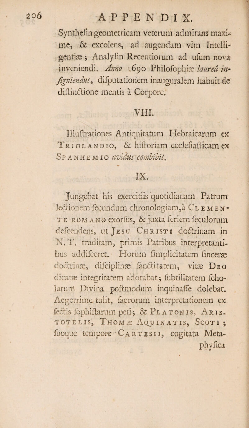 Synthefin geometricam veterum adinirans maxi- rnc, & excolens, ad augendam vim fntdli- gcntias ; Analyfin Recentiorum ad ufum nova inveniendi. Anno 1690 Philofophi^e laured in- figniendus^ difputationem inauguralem habuit de diftindione mentis a Corpore. VIII. Illuflrationes Antiqiutatum Hebraicaram ex Triglandio, & hiftoriam ecdefiaflicam ex Span i i e m i o avldus comhibit. i* IX. Jiingebat his exercitiis quotidianam Patrum kdionemfeciindum chronologiam,a Clemen¬ te ROM A NO cxorfus, & jiixta feriem feculorum defcendens, utjssu Christi dodrinam in N. T. traditaiTi) primis Patribus interpretanti- bus addilcefet. Horum fimplicitatem fincers dodrin^e, difdplinse fanditatem, vitae Deo dicatae integritatem adorabat; fubtilkatem fdio- larum Divina poftmodum inquinalTe dolebat. Aegerrime. tnlit, facroriira interpretationem ex fedis fophiflarum peti; & Platon is, Arts- TOTE LIS, Thom a: A.qjjinatis, Scoti ; fuoque tempor-e C a r t e s 11, cogitata Meta- phyfica