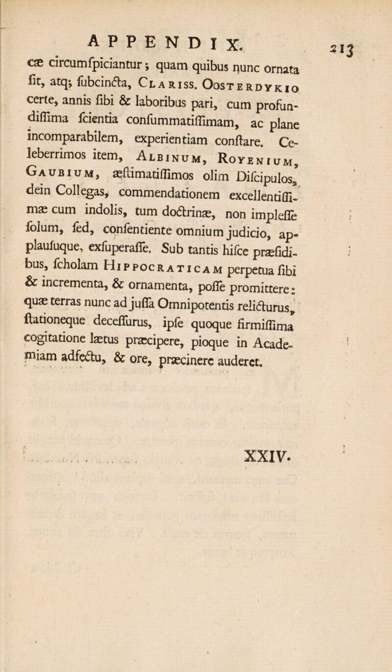 c® circumfpiciantur; quam quibus nunc ornata lit, atq^ lubcin(fia, Clariss, Oosterdykio certe, annis fibi & laboribus pari, cum profun- diflima fckntia confummatiflimam, ac plane incomparabilem, experientiam conftare. Ce- leberrimos item, Albinum, Rovenium, Gaubium, asftimatiflimps olim Difcipulos* dein Collegas, commendationem excellentifli- m® cum indolis, turn doftrin®, non implefle folum, led, cpnfentiente omnium judicio, ap- plauluque, exfuperafie. Sub tantis hifce pi®fidi- bus, fcholam Hippocraticam perpetuafibi & incrementa, & ornamenta, pofle promittere: qu® terras nunc ad jufla Omnipotentis reliflurus, ftarion^ue deceffurus, ipfe quoque firmiflima coptatione l®tus pracipere, pioque in Acade- iniam adfcdtu, & ore, prscinerc auderct.